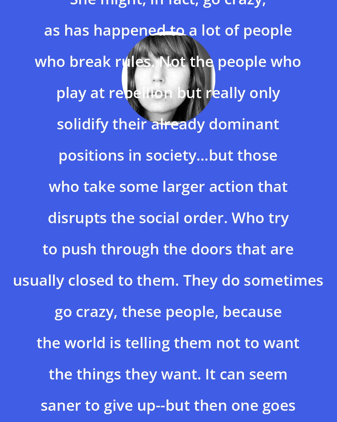 E. Lockhart: She might, in fact, go crazy, as has happened to a lot of people who break rules. Not the people who play at rebellion but really only solidify their already dominant positions in society...but those who take some larger action that disrupts the social order. Who try to push through the doors that are usually closed to them. They do sometimes go crazy, these people, because the world is telling them not to want the things they want. It can seem saner to give up--but then one goes insane from giving up.