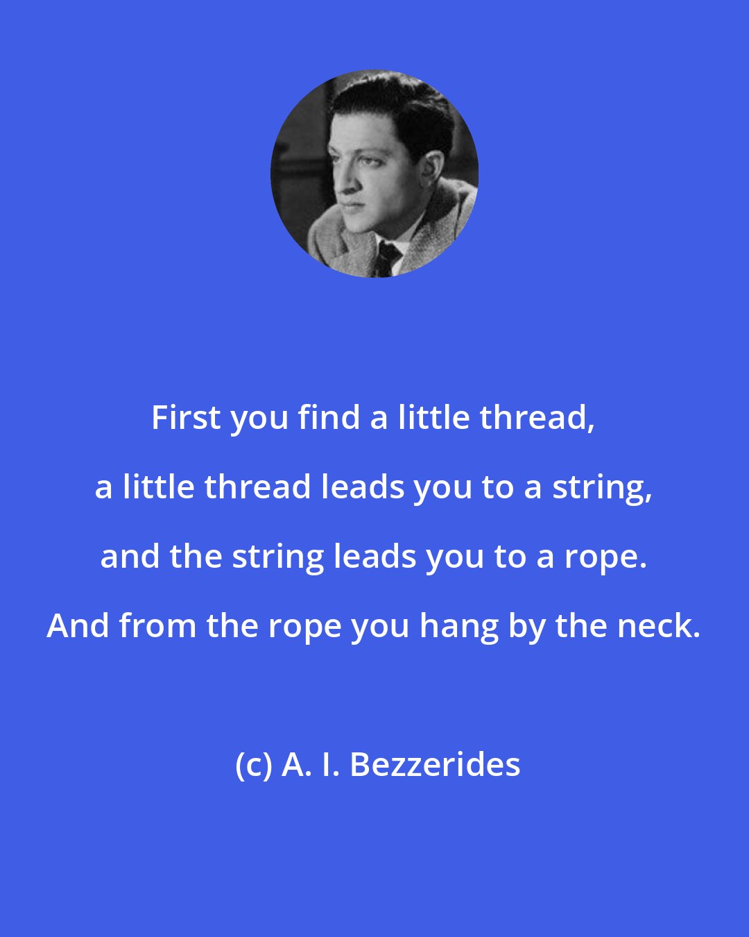 A. I. Bezzerides: First you find a little thread, a little thread leads you to a string, and the string leads you to a rope. And from the rope you hang by the neck.