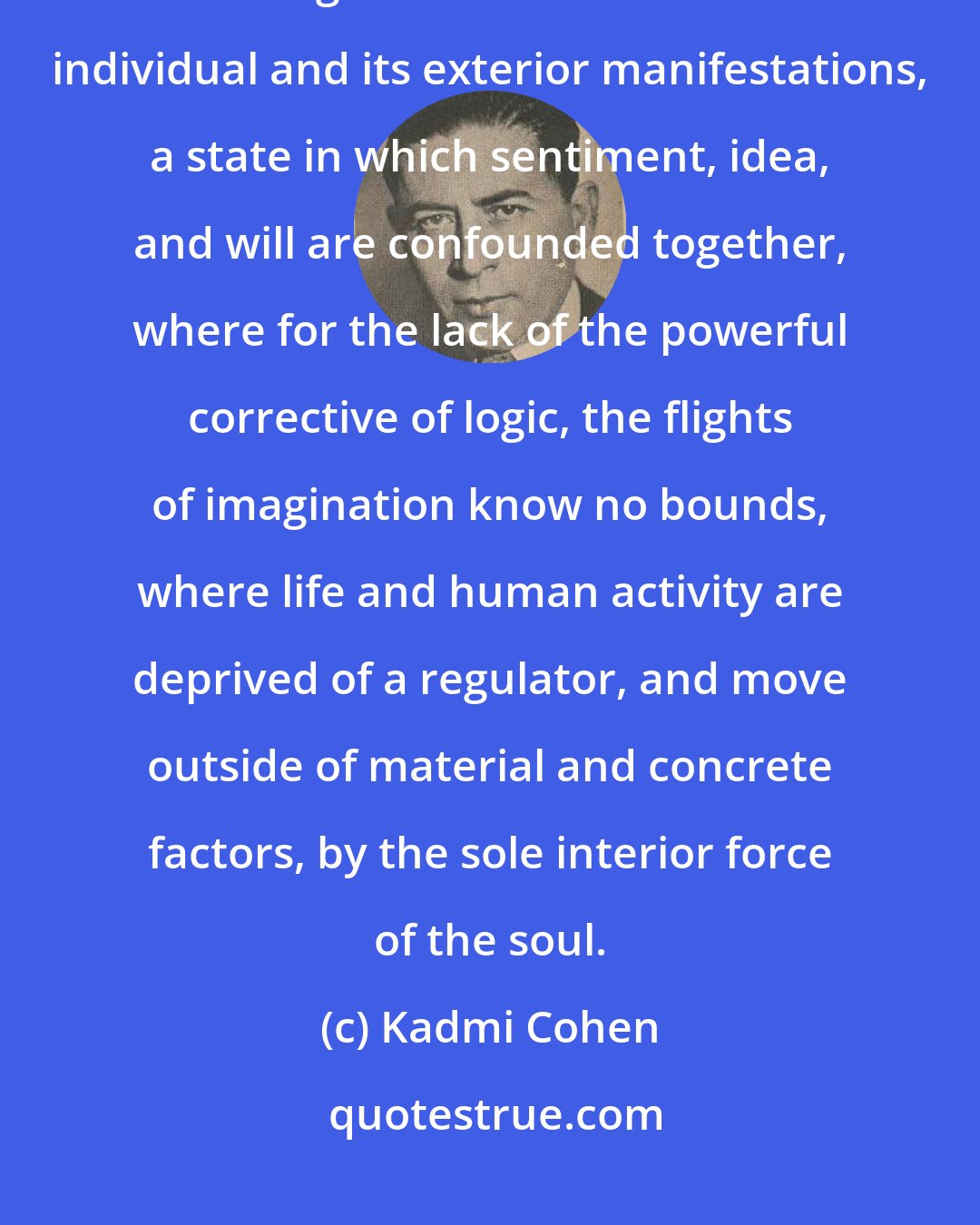 Kadmi Cohen: A nervous excitability, a chronic exaltation of the passion, in which commingle the inferior life of the individual and its exterior manifestations, a state in which sentiment, idea, and will are confounded together, where for the lack of the powerful corrective of logic, the flights of imagination know no bounds, where life and human activity are deprived of a regulator, and move outside of material and concrete factors, by the sole interior force of the soul.