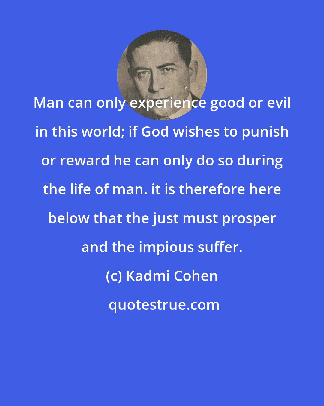 Kadmi Cohen: Man can only experience good or evil in this world; if God wishes to punish or reward he can only do so during the life of man. it is therefore here below that the just must prosper and the impious suffer.