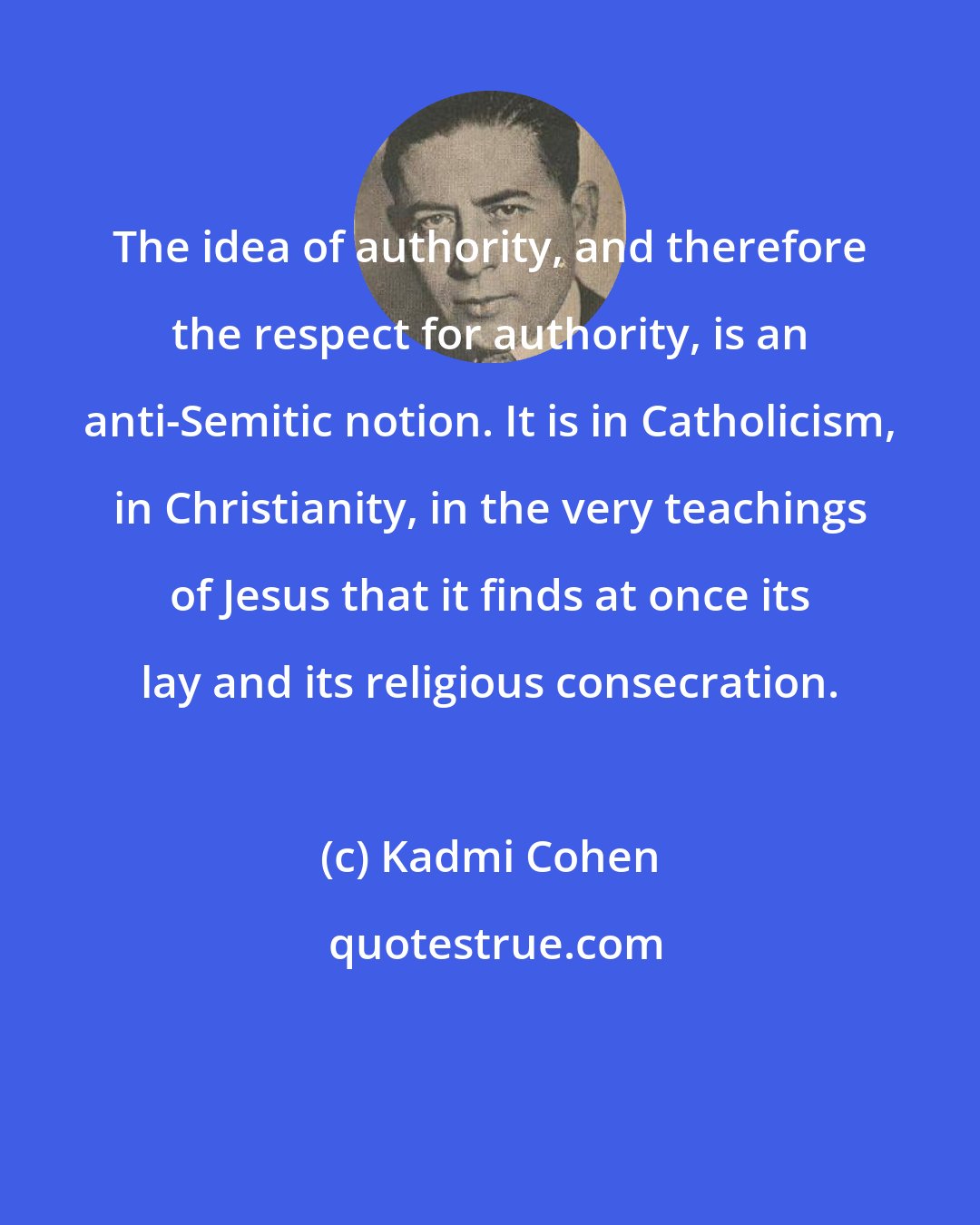 Kadmi Cohen: The idea of authority, and therefore the respect for authority, is an anti-Semitic notion. It is in Catholicism, in Christianity, in the very teachings of Jesus that it finds at once its lay and its religious consecration.