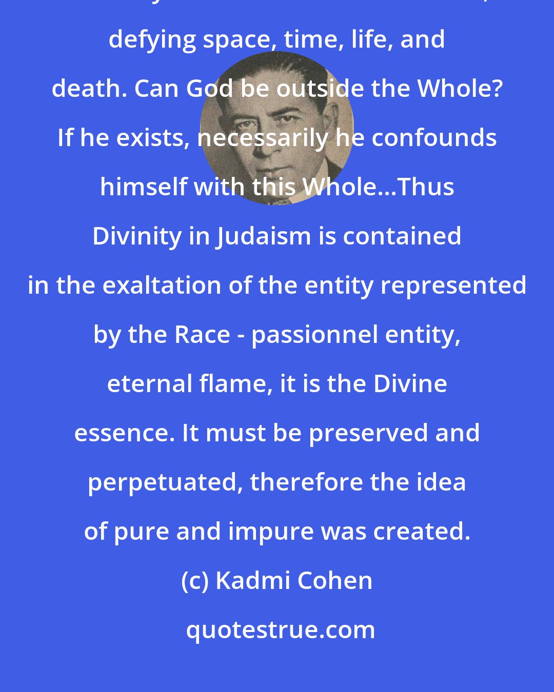 Kadmi Cohen: The Jews are not a part of a vast Whole which they re-integrate in dying, but they are a Whole in themselves, defying space, time, life, and death. Can God be outside the Whole? If he exists, necessarily he confounds himself with this Whole...Thus Divinity in Judaism is contained in the exaltation of the entity represented by the Race - passionnel entity, eternal flame, it is the Divine essence. It must be preserved and perpetuated, therefore the idea of pure and impure was created.