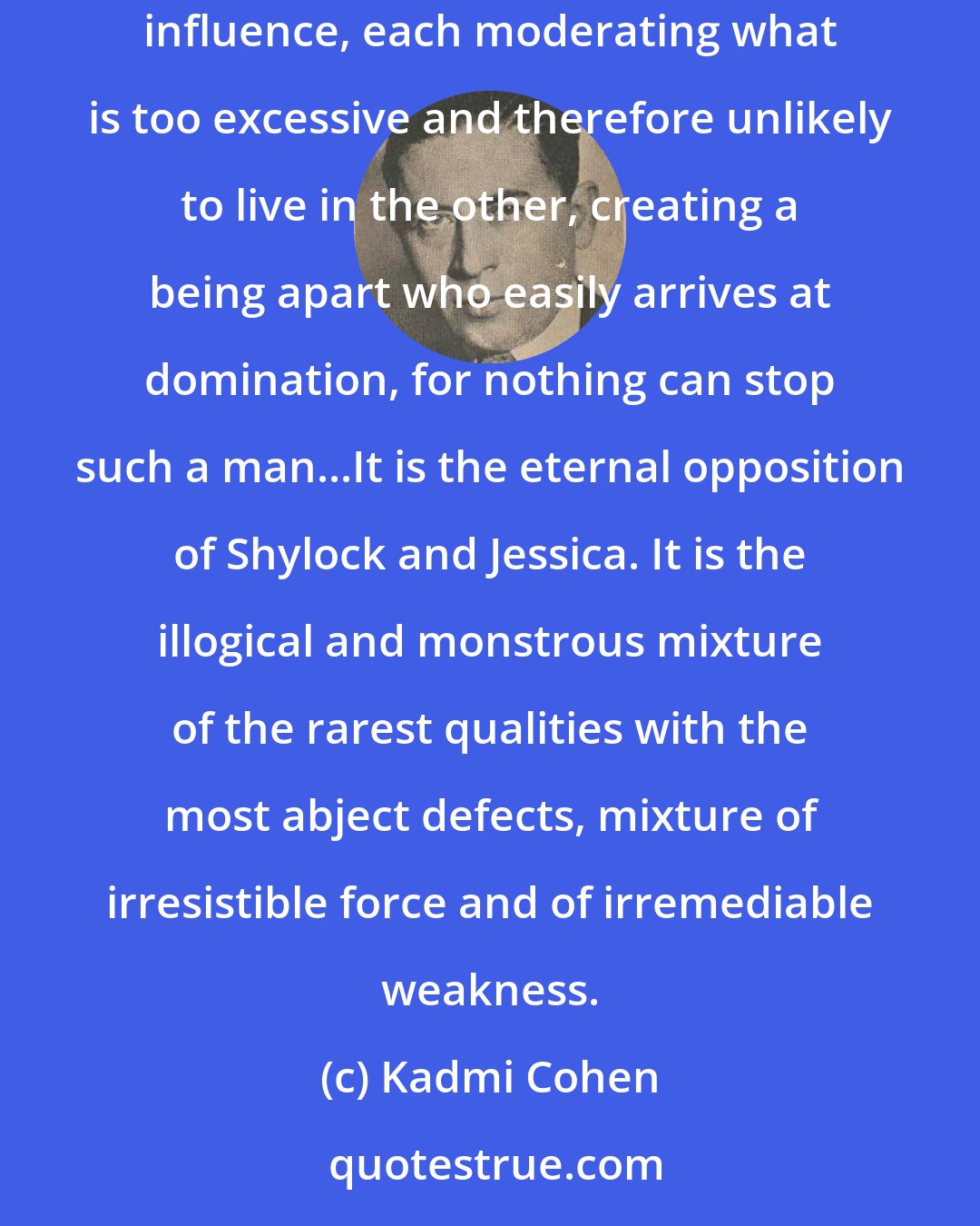 Kadmi Cohen: The perfect Semite (Jews are not Semites but are Khazars, descended from Japheth) is positive and impassioned. The two elements exercise a reciprocal influence, each moderating what is too excessive and therefore unlikely to live in the other, creating a being apart who easily arrives at domination, for nothing can stop such a man...It is the eternal opposition of Shylock and Jessica. It is the illogical and monstrous mixture of the rarest qualities with the most abject defects, mixture of irresistible force and of irremediable weakness.