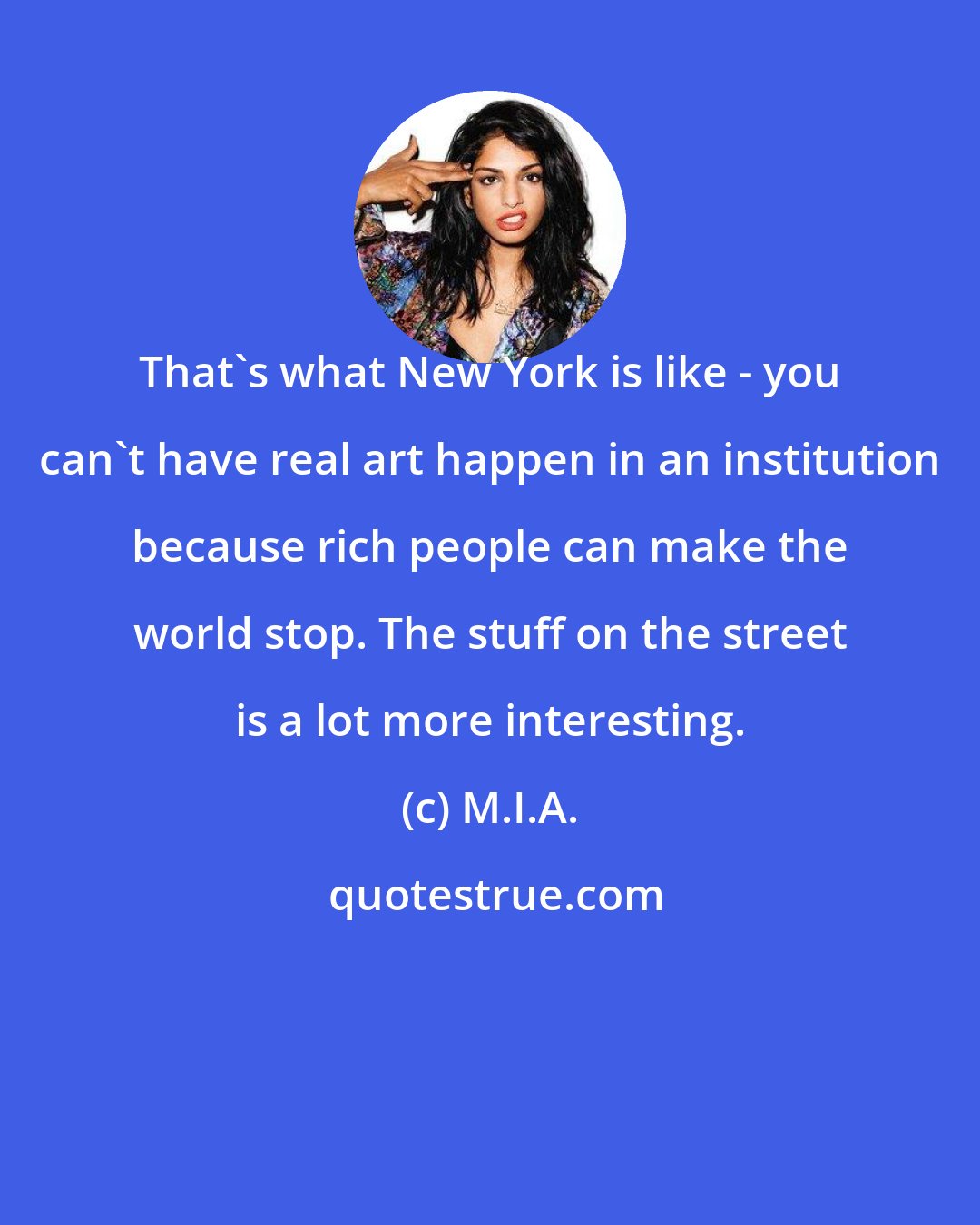 M.I.A.: That's what New York is like - you can't have real art happen in an institution because rich people can make the world stop. The stuff on the street is a lot more interesting.