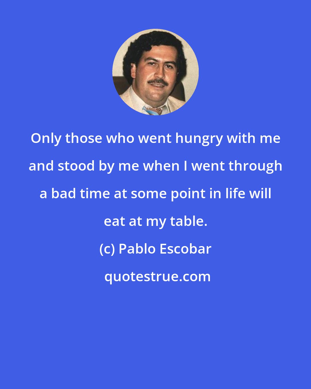 Pablo Escobar: Only those who went hungry with me and stood by me when I went through a bad time at some point in life will eat at my table.