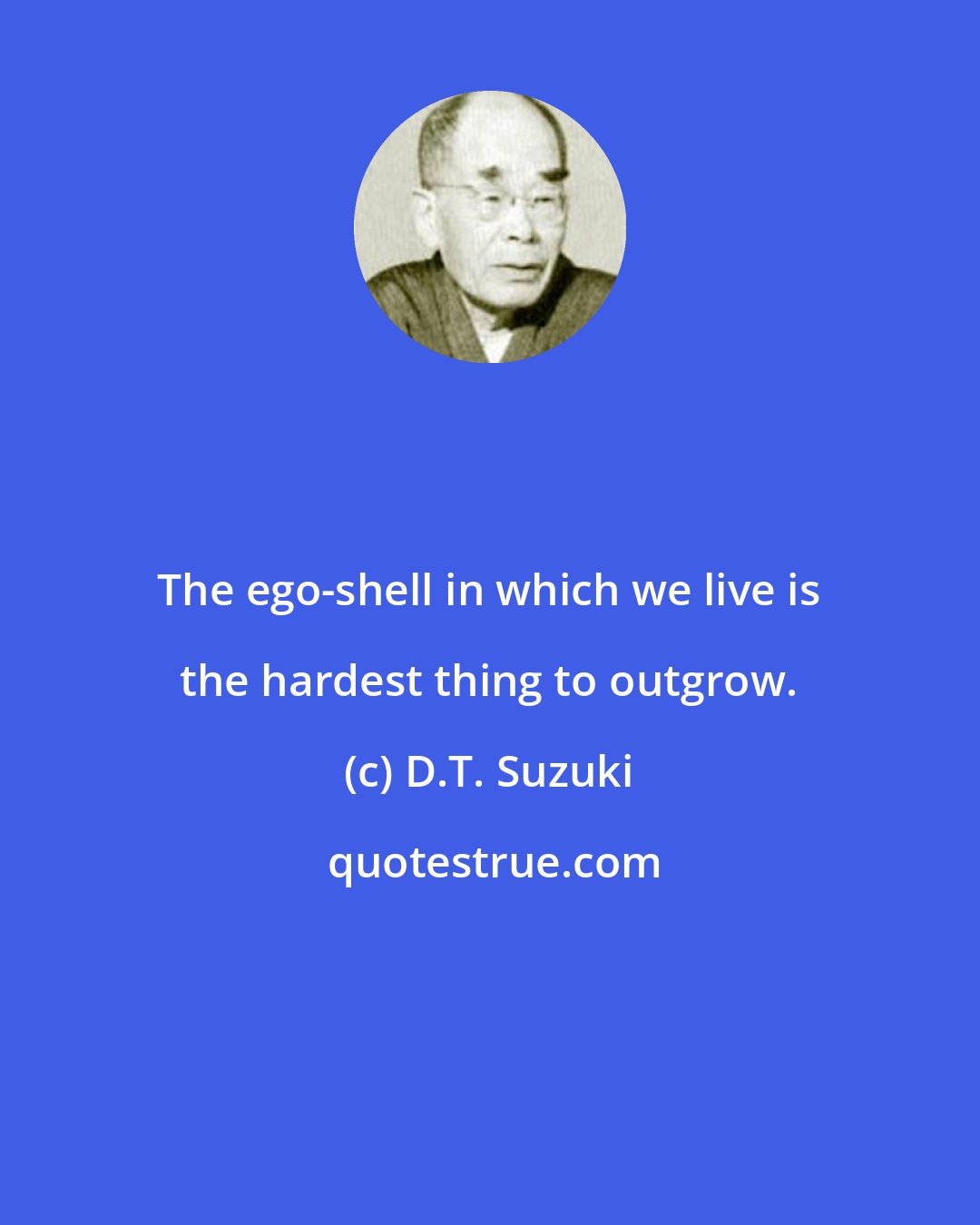 D.T. Suzuki: The ego-shell in which we live is the hardest thing to outgrow.