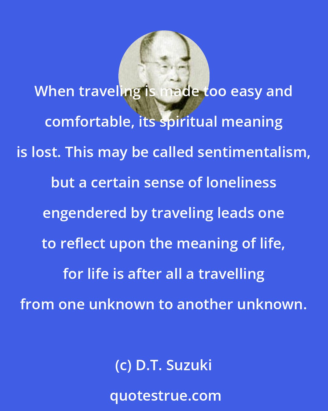 D.T. Suzuki: When traveling is made too easy and comfortable, its spiritual meaning is lost. This may be called sentimentalism, but a certain sense of loneliness engendered by traveling leads one to reflect upon the meaning of life, for life is after all a travelling from one unknown to another unknown.