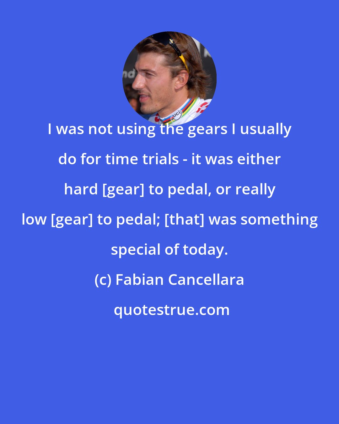 Fabian Cancellara: I was not using the gears I usually do for time trials - it was either hard [gear] to pedal, or really low [gear] to pedal; [that] was something special of today.