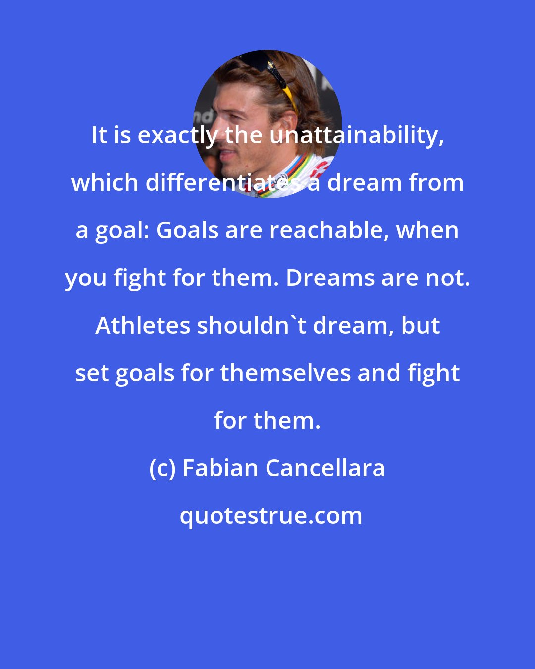 Fabian Cancellara: It is exactly the unattainability, which differentiates a dream from a goal: Goals are reachable, when you fight for them. Dreams are not. Athletes shouldn't dream, but set goals for themselves and fight for them.