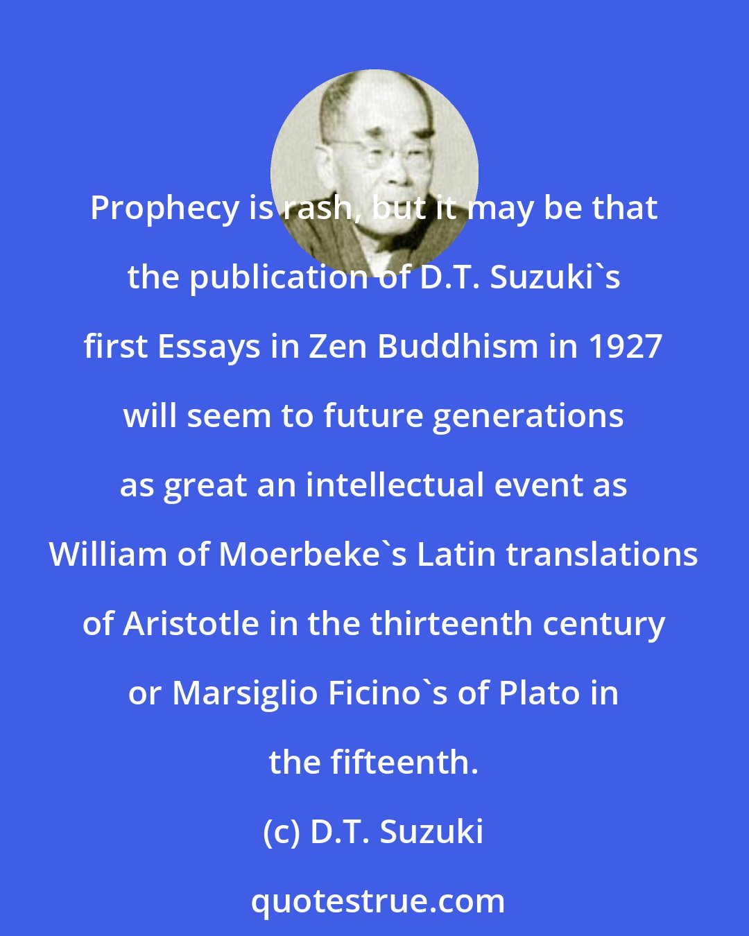 D.T. Suzuki: Prophecy is rash, but it may be that the publication of D.T. Suzuki's first Essays in Zen Buddhism in 1927 will seem to future generations as great an intellectual event as William of Moerbeke's Latin translations of Aristotle in the thirteenth century or Marsiglio Ficino's of Plato in the fifteenth.