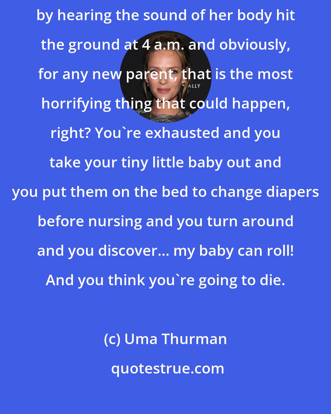 Uma Thurman: As one does with a first child, I found out that my baby could roll by hearing the sound of her body hit the ground at 4 a.m. and obviously, for any new parent, that is the most horrifying thing that could happen, right? You're exhausted and you take your tiny little baby out and you put them on the bed to change diapers before nursing and you turn around and you discover... my baby can roll! And you think you're going to die.