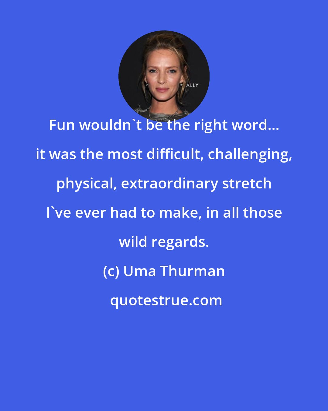 Uma Thurman: Fun wouldn't be the right word... it was the most difficult, challenging, physical, extraordinary stretch I've ever had to make, in all those wild regards.