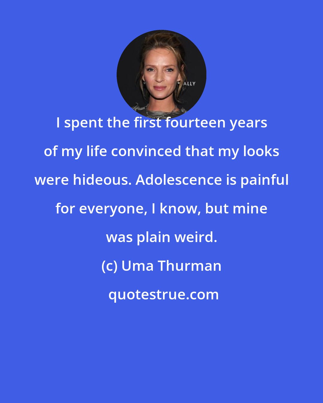 Uma Thurman: I spent the first fourteen years of my life convinced that my looks were hideous. Adolescence is painful for everyone, I know, but mine was plain weird.