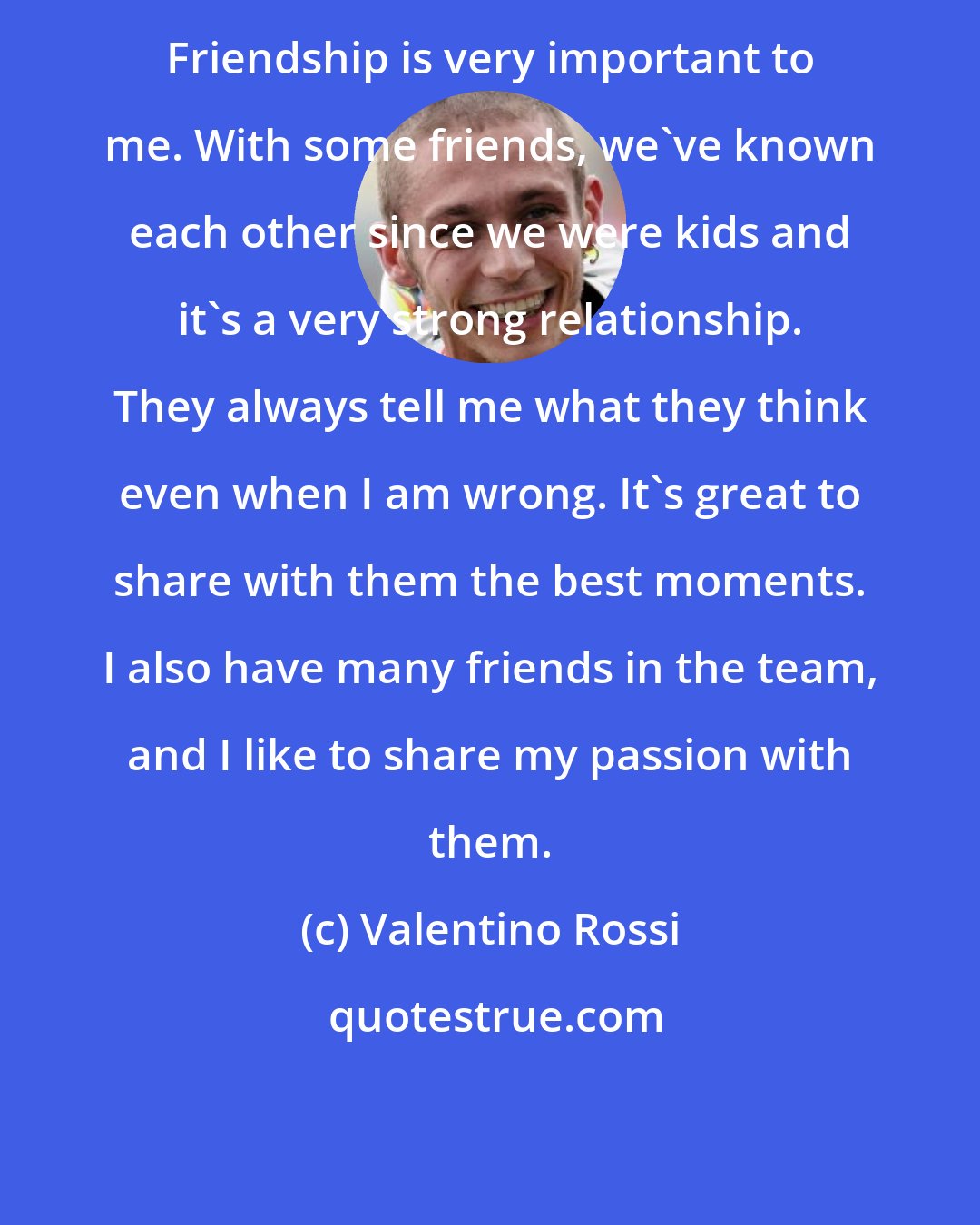 Valentino Rossi: Friendship is very important to me. With some friends, we've known each other since we were kids and it's a very strong relationship. They always tell me what they think even when I am wrong. It's great to share with them the best moments. I also have many friends in the team, and I like to share my passion with them.