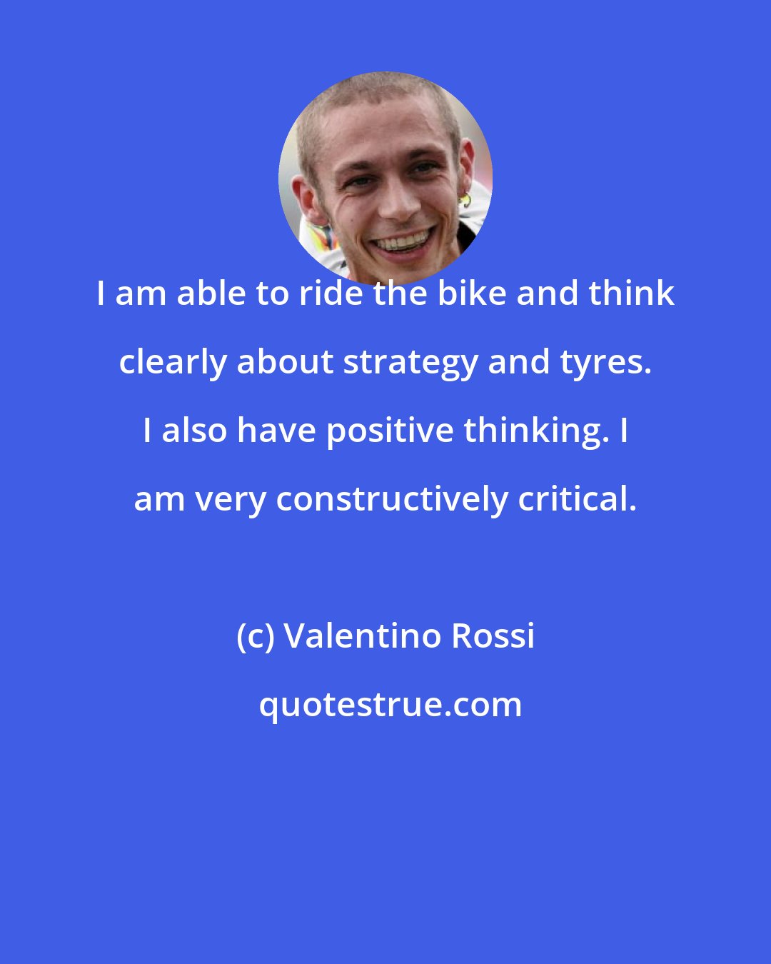 Valentino Rossi: I am able to ride the bike and think clearly about strategy and tyres. I also have positive thinking. I am very constructively critical.