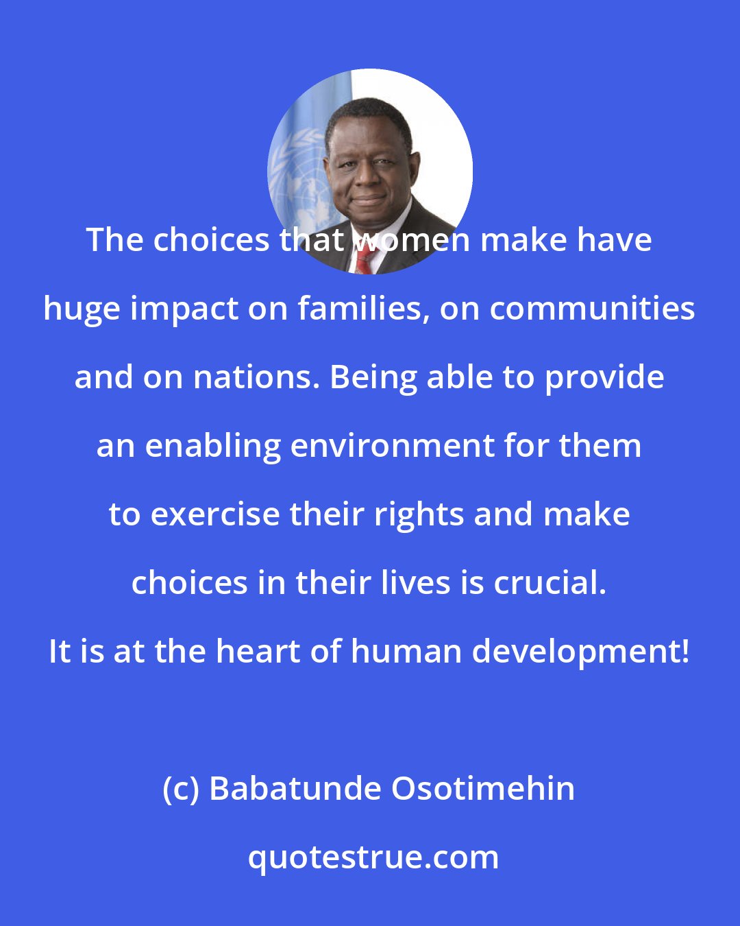 Babatunde Osotimehin: The choices that women make have huge impact on families, on communities and on nations. Being able to provide an enabling environment for them to exercise their rights and make choices in their lives is crucial. It is at the heart of human development!