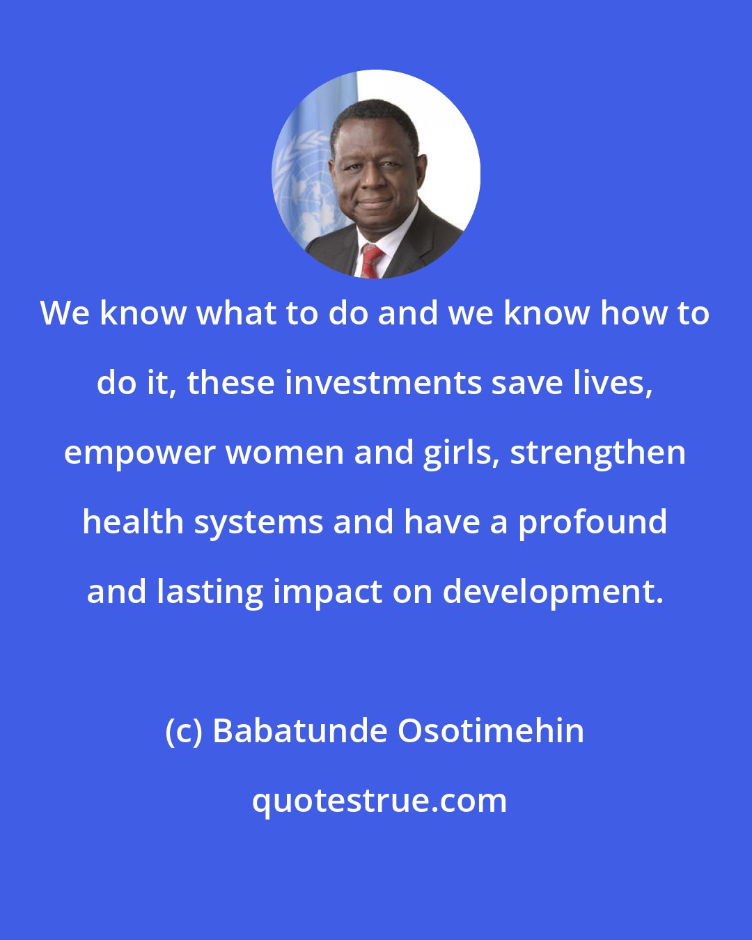 Babatunde Osotimehin: We know what to do and we know how to do it, these investments save lives, empower women and girls, strengthen health systems and have a profound and lasting impact on development.