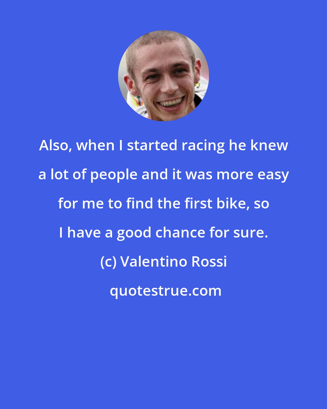 Valentino Rossi: Also, when I started racing he knew a lot of people and it was more easy for me to find the first bike, so I have a good chance for sure.