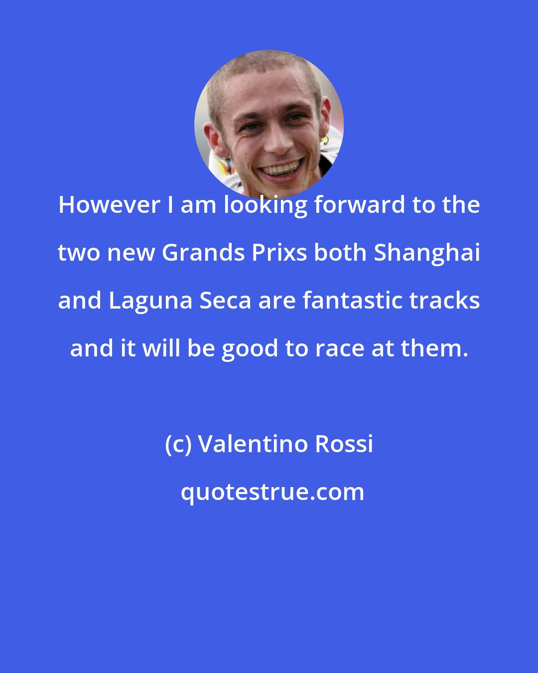 Valentino Rossi: However I am looking forward to the two new Grands Prixs both Shanghai and Laguna Seca are fantastic tracks and it will be good to race at them.