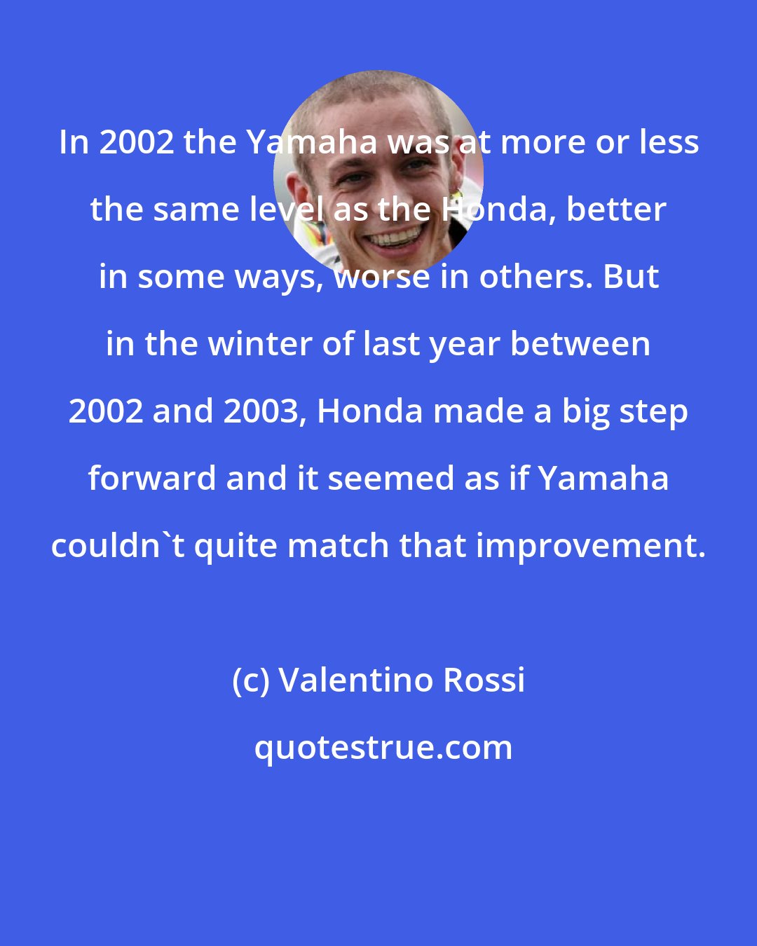 Valentino Rossi: In 2002 the Yamaha was at more or less the same level as the Honda, better in some ways, worse in others. But in the winter of last year between 2002 and 2003, Honda made a big step forward and it seemed as if Yamaha couldn't quite match that improvement.