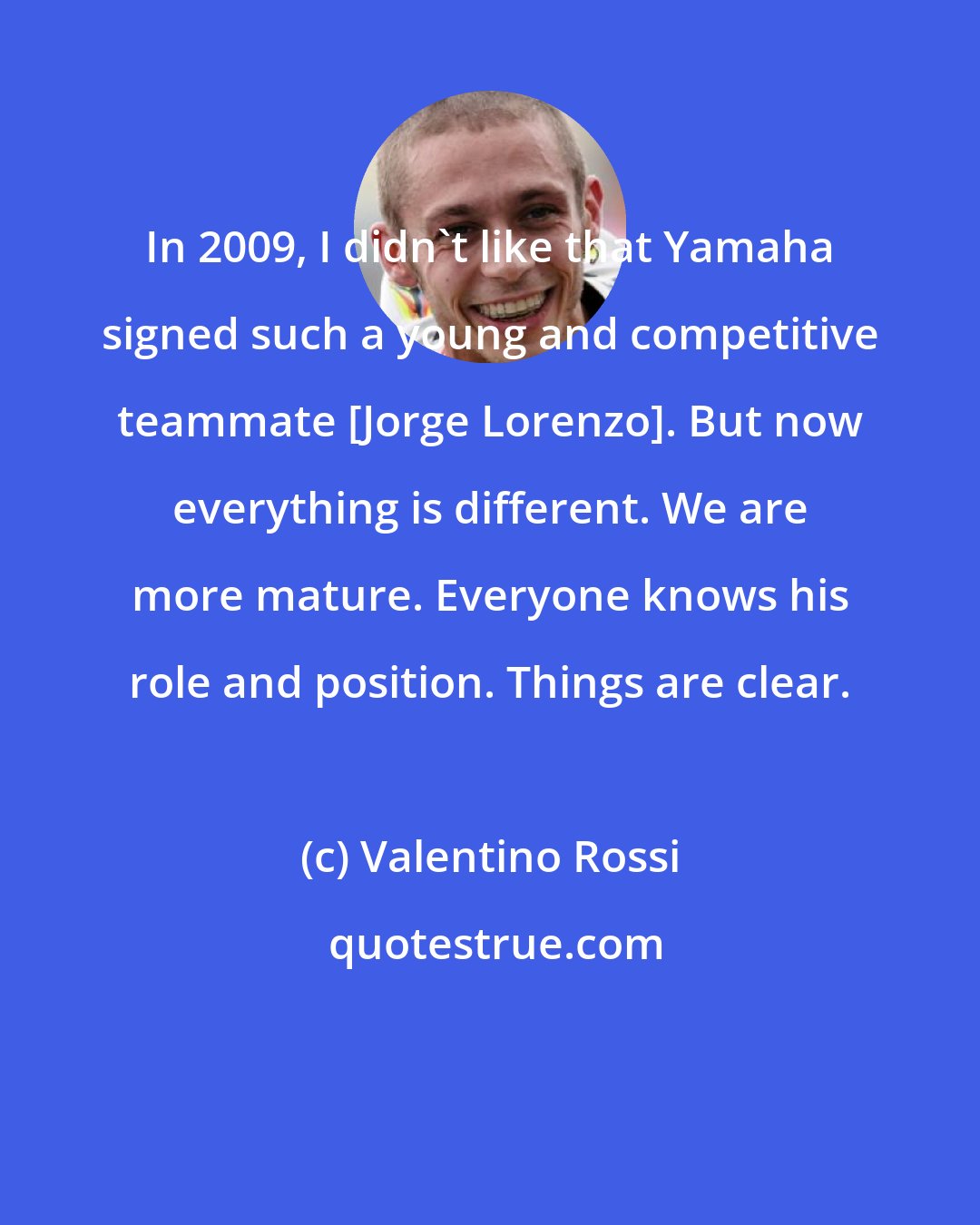 Valentino Rossi: In 2009, I didn't like that Yamaha signed such a young and competitive teammate [Jorge Lorenzo]. But now everything is different. We are more mature. Everyone knows his role and position. Things are clear.