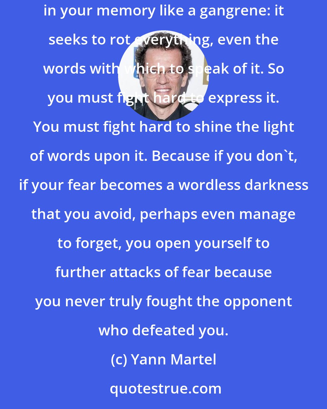 Yann Martel: For fear, real fear such as shakes you to your foundation, such as you feel when you are brought face to face with your mortal end, nestles in your memory like a gangrene: it seeks to rot everything, even the words with which to speak of it. So you must fight hard to express it. You must fight hard to shine the light of words upon it. Because if you don't, if your fear becomes a wordless darkness that you avoid, perhaps even manage to forget, you open yourself to further attacks of fear because you never truly fought the opponent who defeated you.