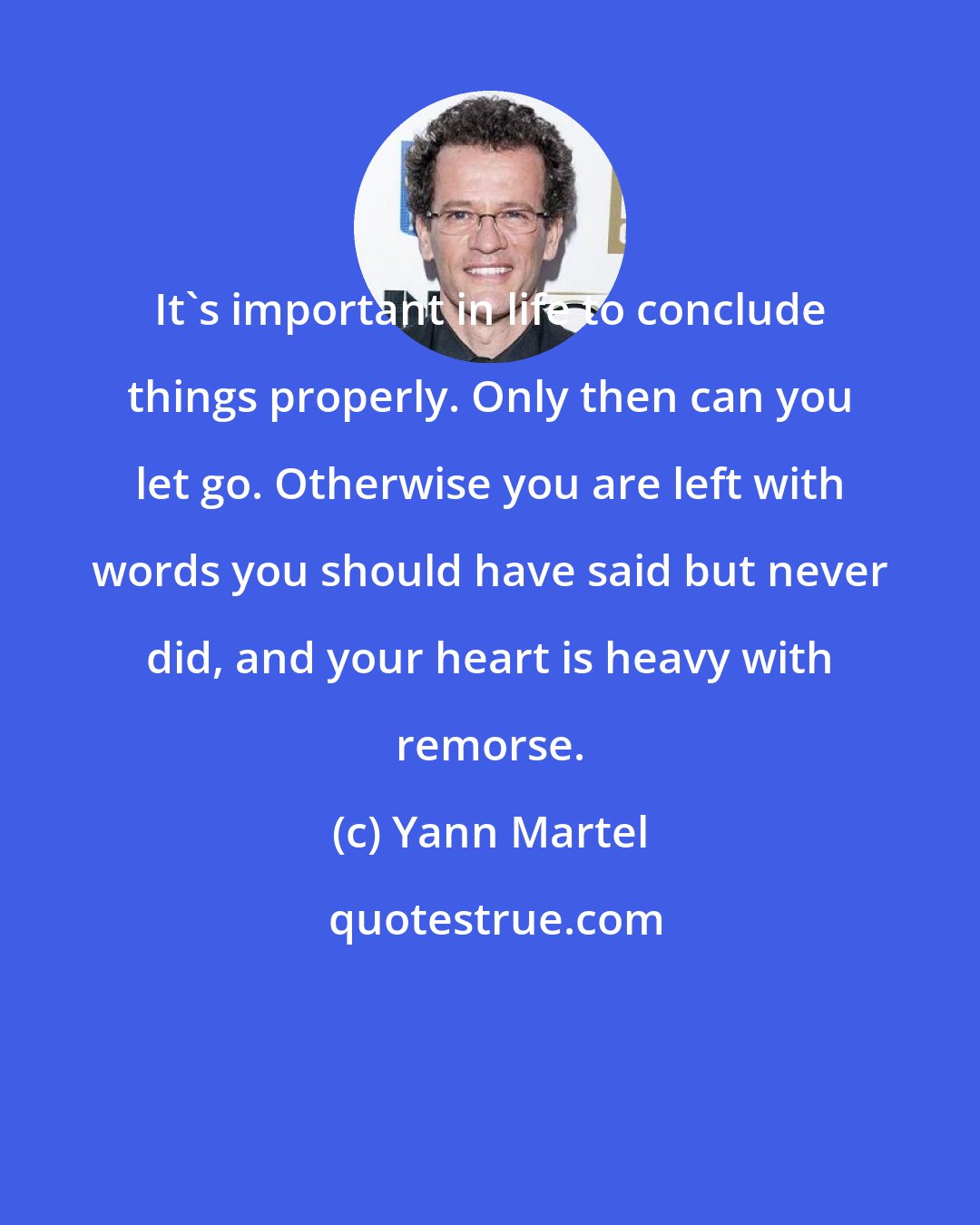 Yann Martel: It's important in life to conclude things properly. Only then can you let go. Otherwise you are left with words you should have said but never did, and your heart is heavy with remorse.