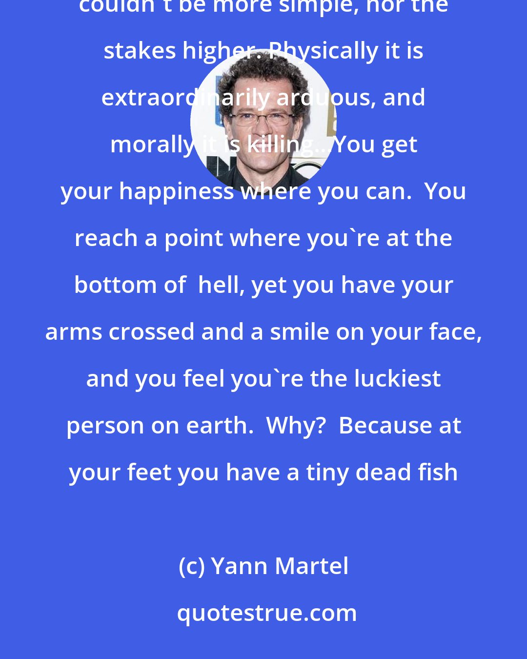 Yann Martel: Life on a lifeboat isn't much of a life.  It is like an end game in chess, a game with a few pieces.  The elements couldn't be more simple, nor the stakes higher. Physically it is extraordinarily arduous, and morally it is killing...You get your happiness where you can.  You reach a point where you're at the bottom of  hell, yet you have your arms crossed and a smile on your face, and you feel you're the luckiest person on earth.  Why?  Because at your feet you have a tiny dead fish