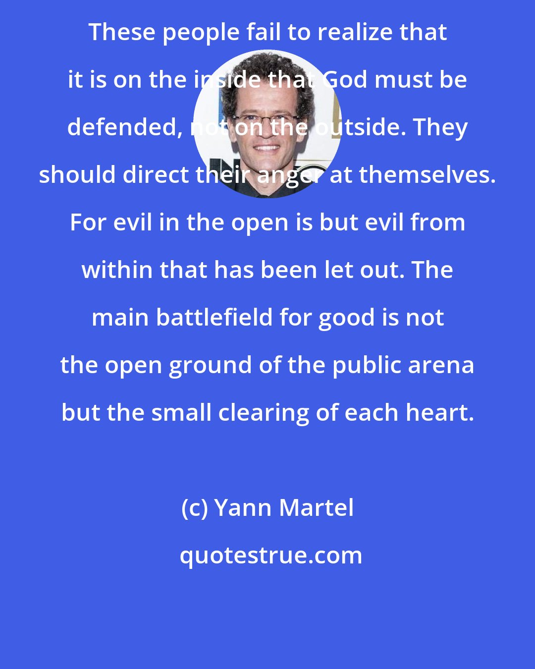 Yann Martel: These people fail to realize that it is on the inside that God must be defended, not on the outside. They should direct their anger at themselves. For evil in the open is but evil from within that has been let out. The main battlefield for good is not the open ground of the public arena but the small clearing of each heart.