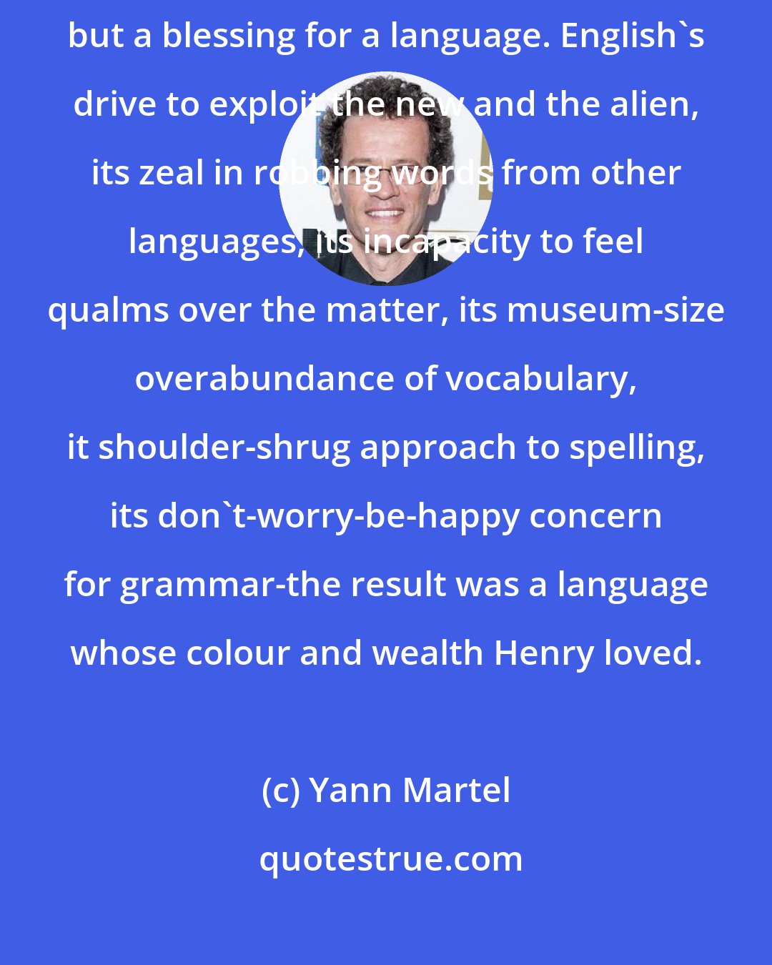 Yann Martel: Colonialism is a terrible bane for a people upon whom it is imposed, but a blessing for a language. English's drive to exploit the new and the alien, its zeal in robbing words from other languages, its incapacity to feel qualms over the matter, its museum-size overabundance of vocabulary, it shoulder-shrug approach to spelling, its don't-worry-be-happy concern for grammar-the result was a language whose colour and wealth Henry loved.