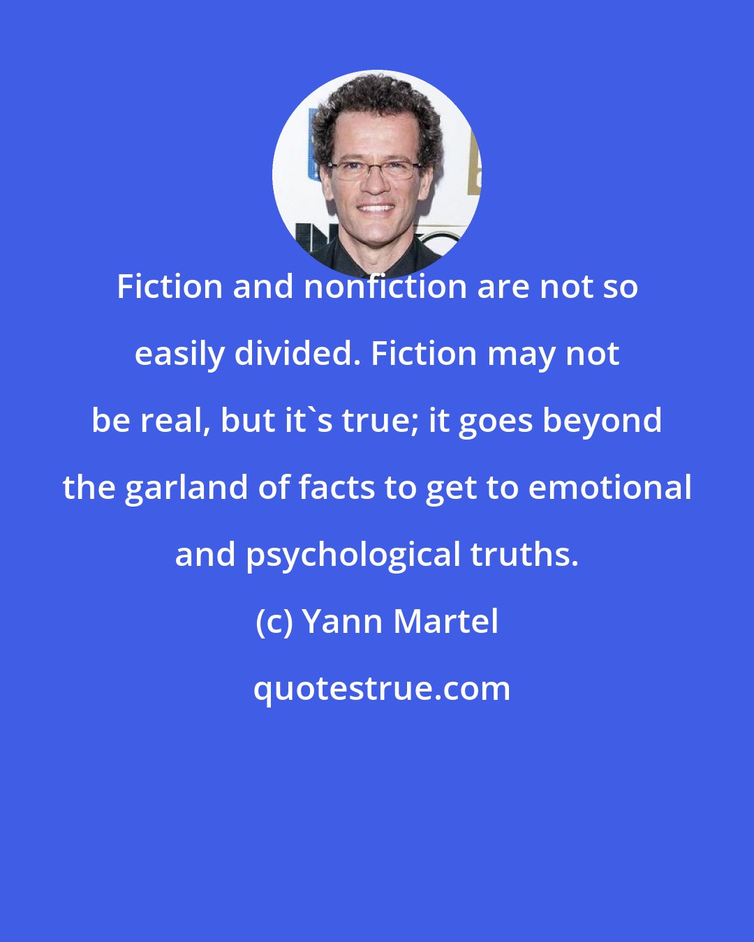 Yann Martel: Fiction and nonfiction are not so easily divided. Fiction may not be real, but it's true; it goes beyond the garland of facts to get to emotional and psychological truths.