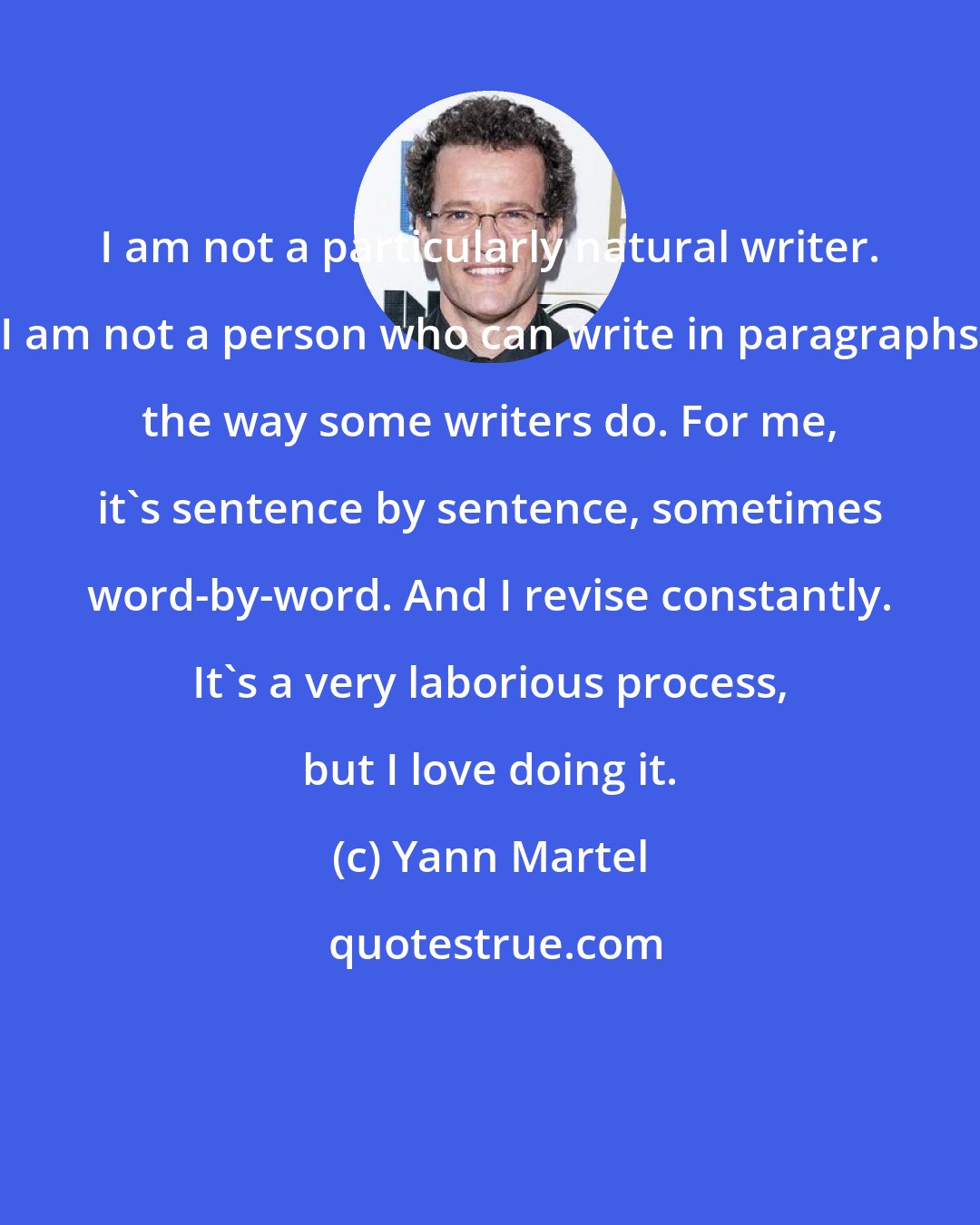 Yann Martel: I am not a particularly natural writer. I am not a person who can write in paragraphs the way some writers do. For me, it's sentence by sentence, sometimes word-by-word. And I revise constantly. It's a very laborious process, but I love doing it.