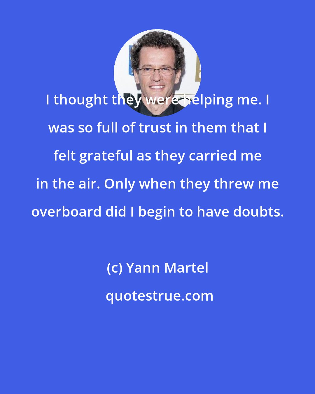 Yann Martel: I thought they were helping me. I was so full of trust in them that I felt grateful as they carried me in the air. Only when they threw me overboard did I begin to have doubts.