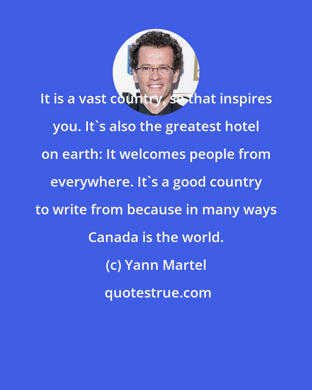 Yann Martel: It is a vast country, so that inspires you. It's also the greatest hotel on earth: It welcomes people from everywhere. It's a good country to write from because in many ways Canada is the world.