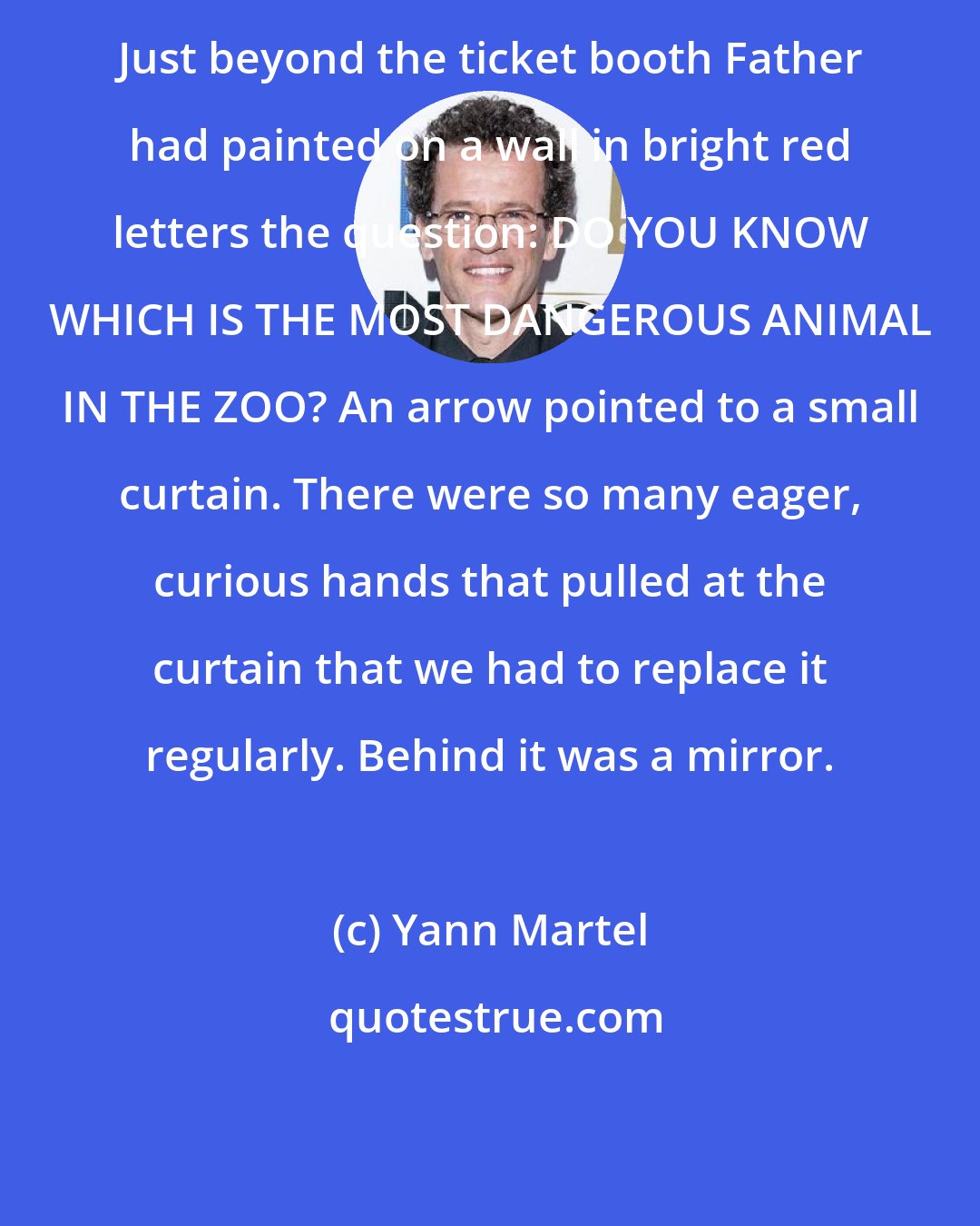 Yann Martel: Just beyond the ticket booth Father had painted on a wall in bright red letters the question: DO YOU KNOW WHICH IS THE MOST DANGEROUS ANIMAL IN THE ZOO? An arrow pointed to a small curtain. There were so many eager, curious hands that pulled at the curtain that we had to replace it regularly. Behind it was a mirror.