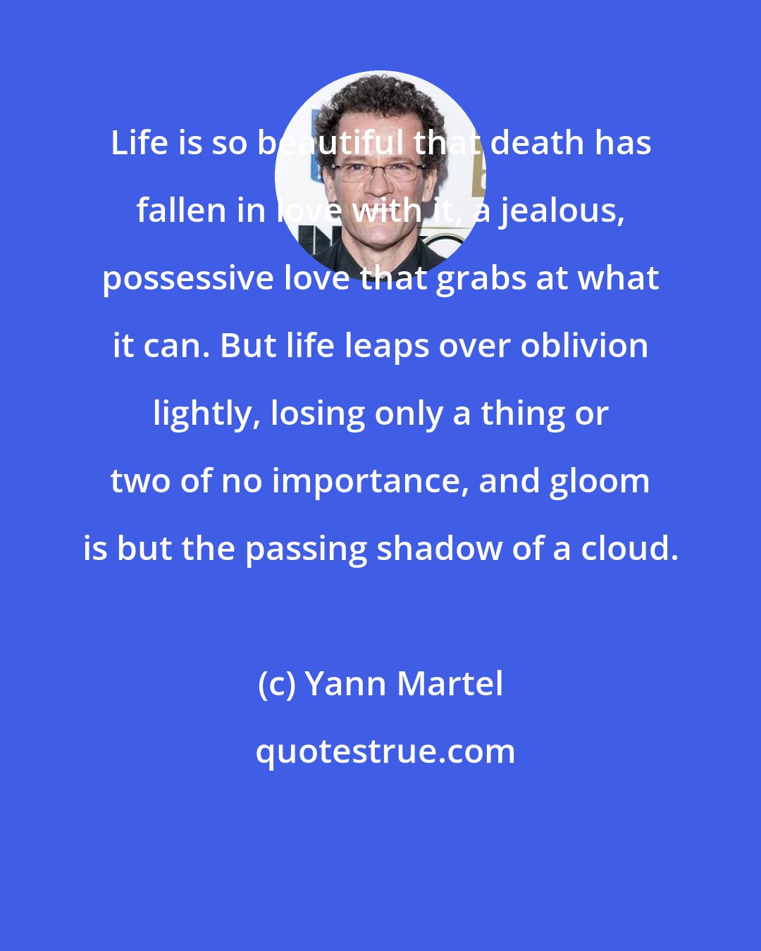 Yann Martel: Life is so beautiful that death has fallen in love with it, a jealous, possessive love that grabs at what it can. But life leaps over oblivion lightly, losing only a thing or two of no importance, and gloom is but the passing shadow of a cloud.