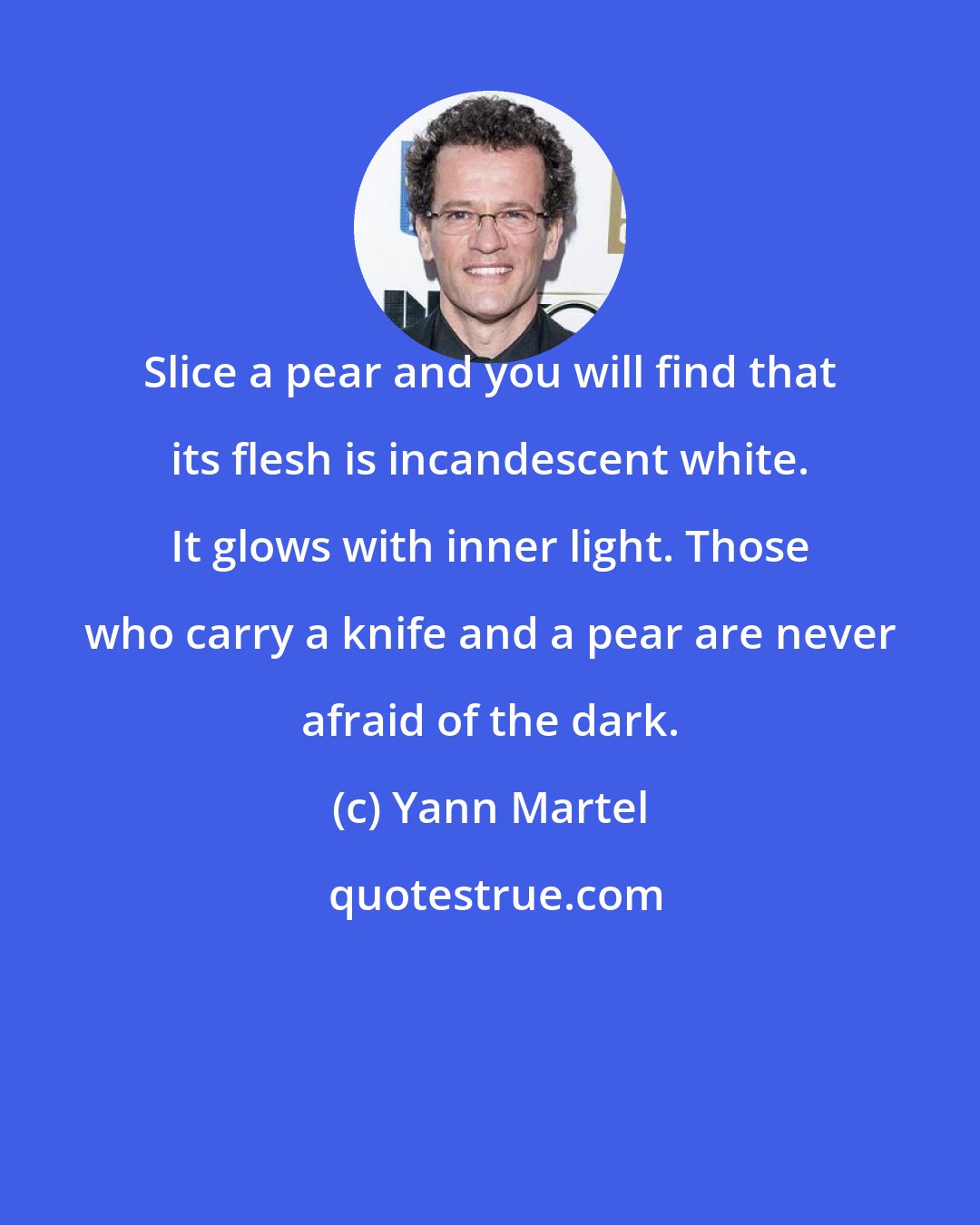 Yann Martel: Slice a pear and you will find that its flesh is incandescent white. It glows with inner light. Those who carry a knife and a pear are never afraid of the dark.