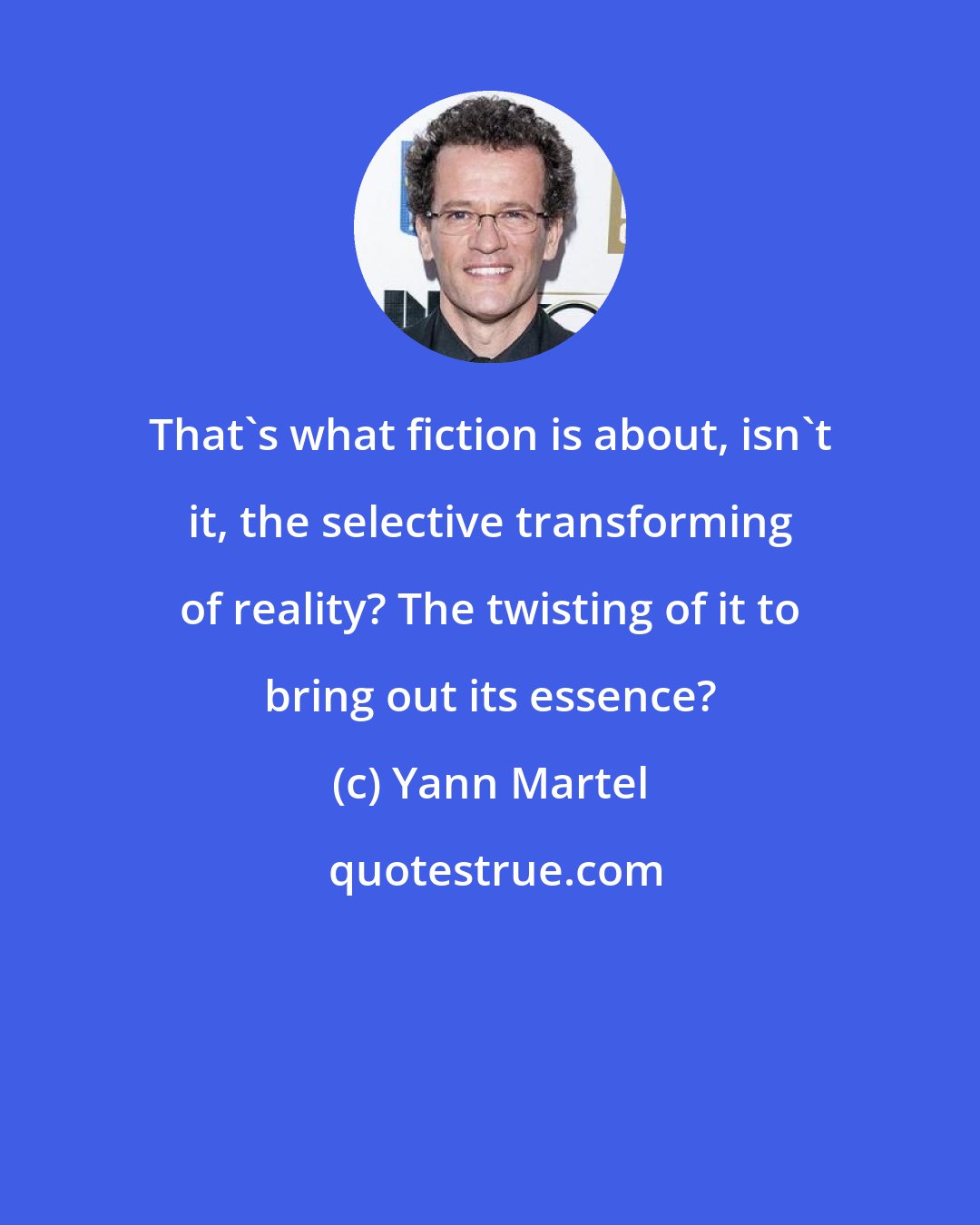 Yann Martel: That's what fiction is about, isn't it, the selective transforming of reality? The twisting of it to bring out its essence?