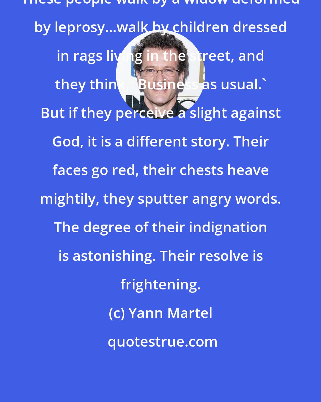 Yann Martel: These people walk by a widow deformed by leprosy...walk by children dressed in rags living in the street, and they think, 'Business as usual.' But if they perceive a slight against God, it is a different story. Their faces go red, their chests heave mightily, they sputter angry words. The degree of their indignation is astonishing. Their resolve is frightening.