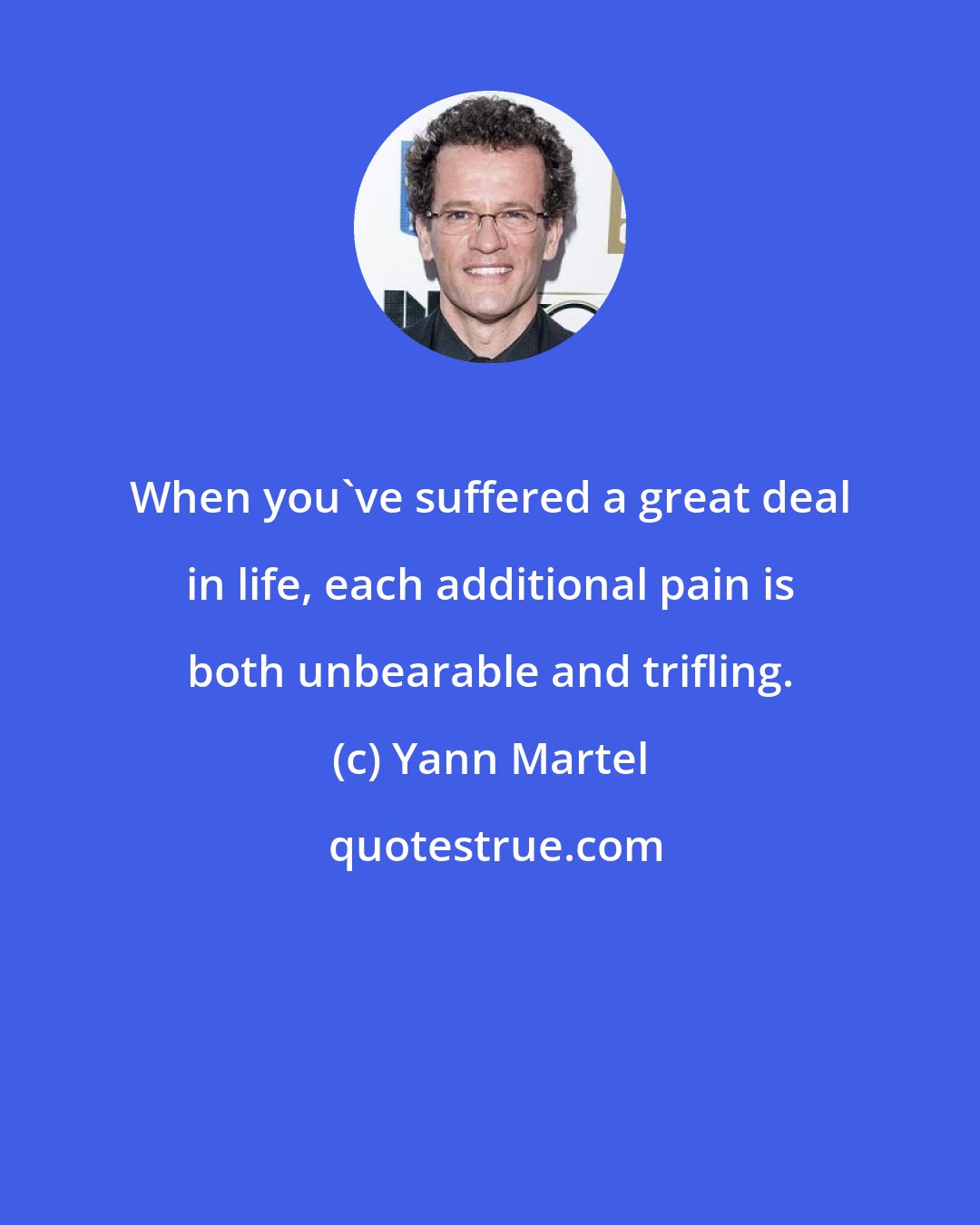 Yann Martel: When you've suffered a great deal in life, each additional pain is both unbearable and trifling.