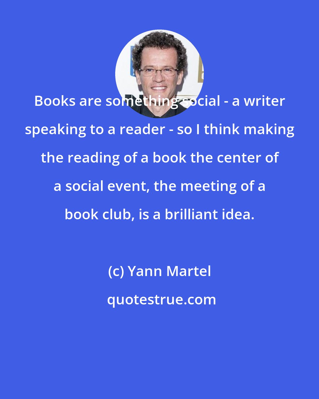 Yann Martel: Books are something social - a writer speaking to a reader - so I think making the reading of a book the center of a social event, the meeting of a book club, is a brilliant idea.