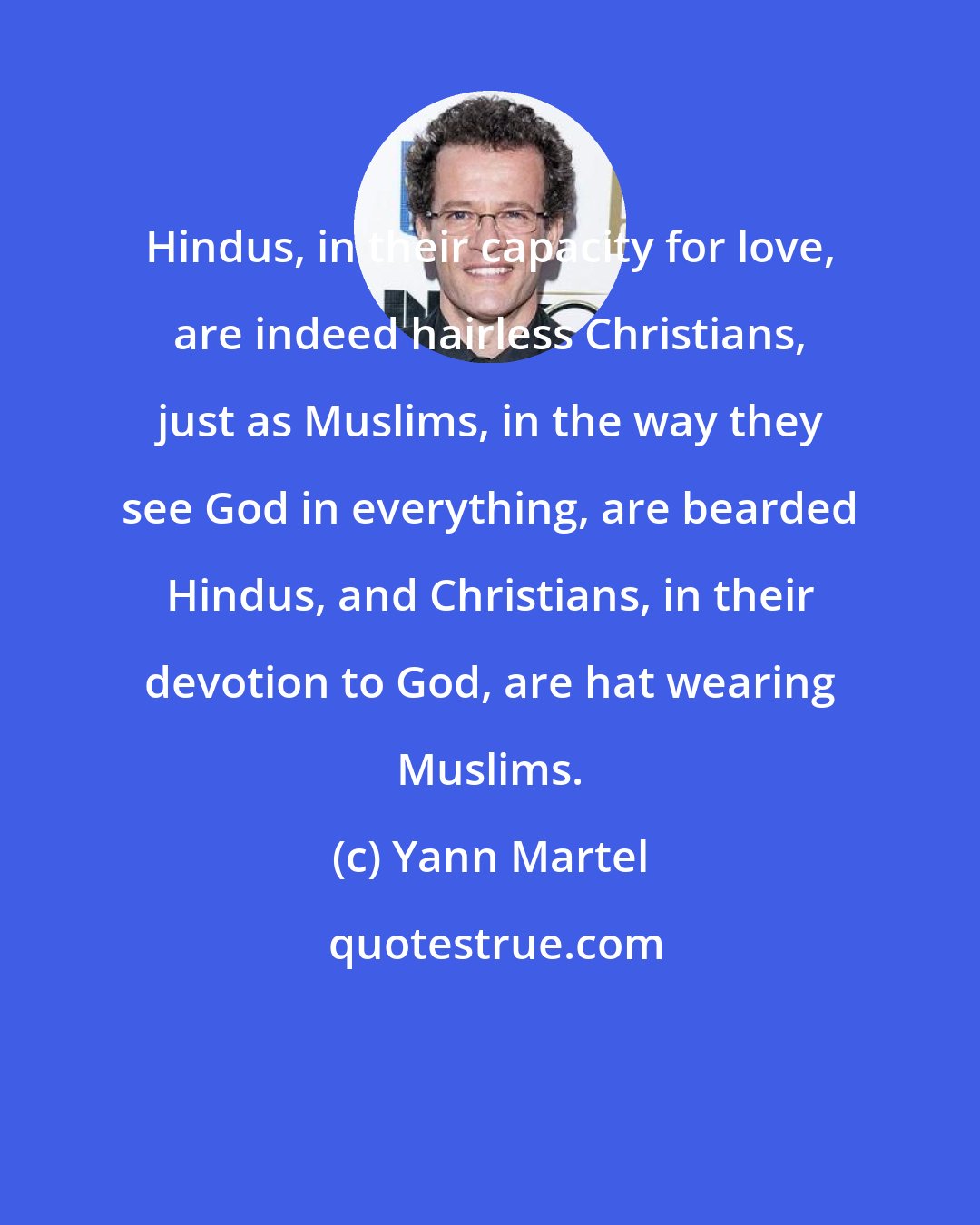 Yann Martel: Hindus, in their capacity for love, are indeed hairless Christians, just as Muslims, in the way they see God in everything, are bearded Hindus, and Christians, in their devotion to God, are hat wearing Muslims.