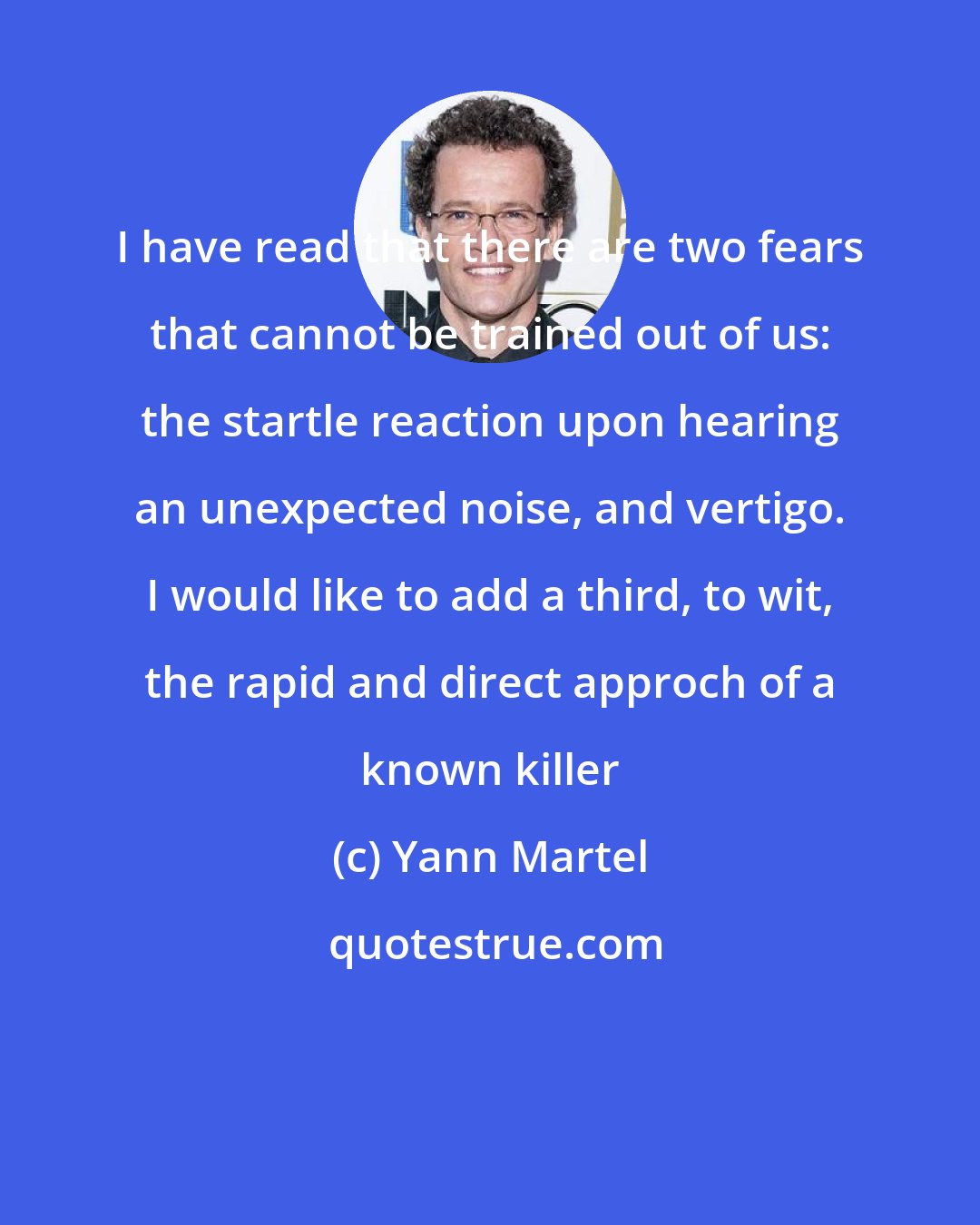 Yann Martel: I have read that there are two fears that cannot be trained out of us: the startle reaction upon hearing an unexpected noise, and vertigo. I would like to add a third, to wit, the rapid and direct approch of a known killer