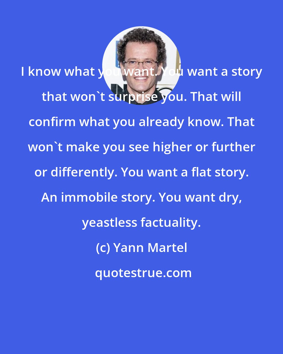 Yann Martel: I know what you want. You want a story that won't surprise you. That will confirm what you already know. That won't make you see higher or further or differently. You want a flat story. An immobile story. You want dry, yeastless factuality.