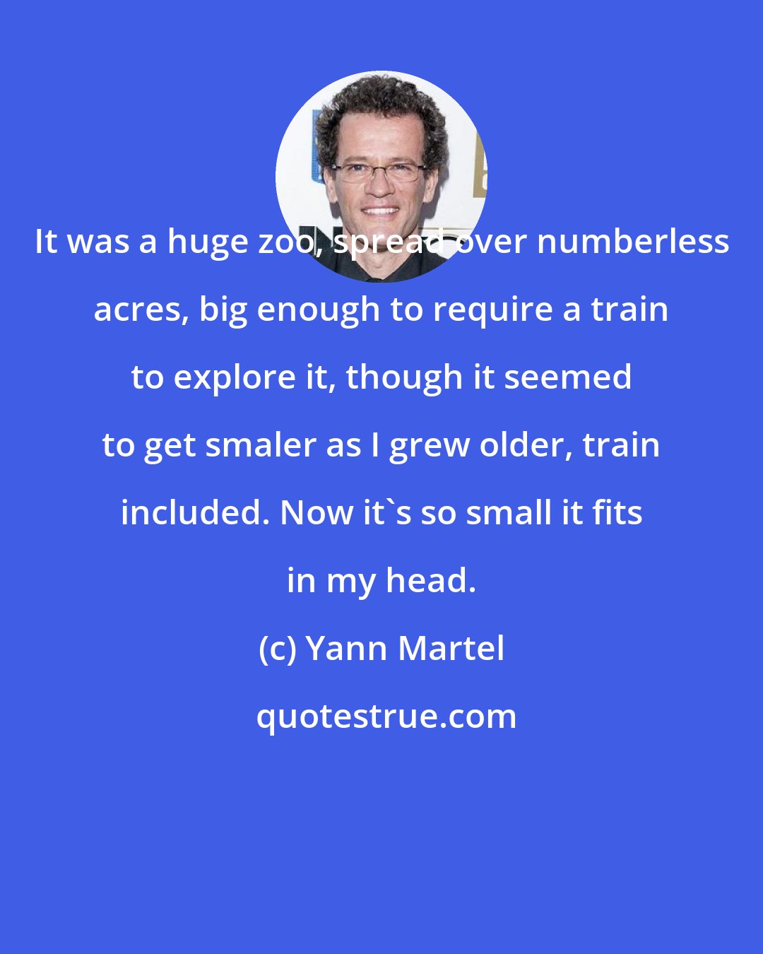Yann Martel: It was a huge zoo, spread over numberless acres, big enough to require a train to explore it, though it seemed to get smaler as I grew older, train included. Now it's so small it fits in my head.