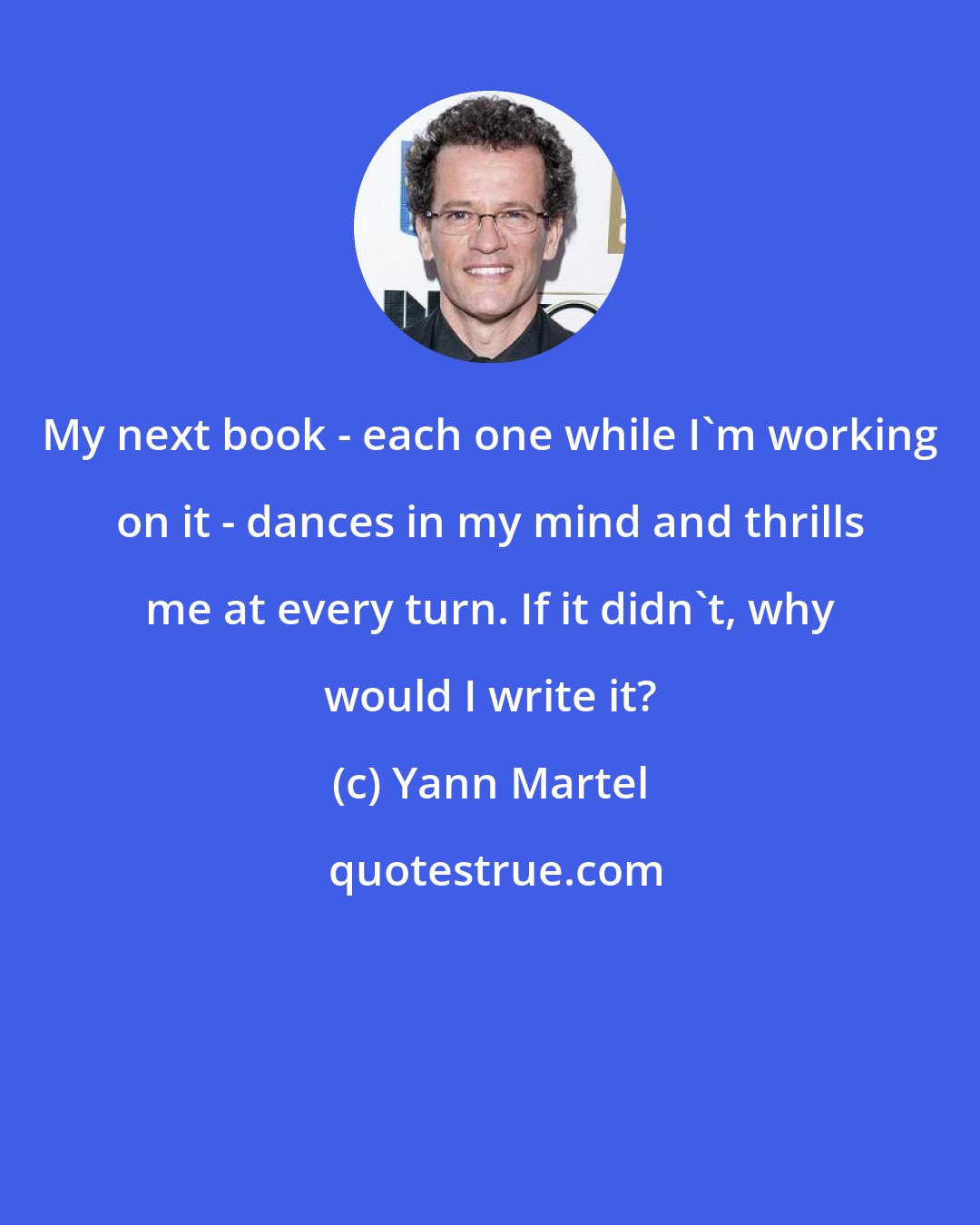 Yann Martel: My next book - each one while I'm working on it - dances in my mind and thrills me at every turn. If it didn't, why would I write it?