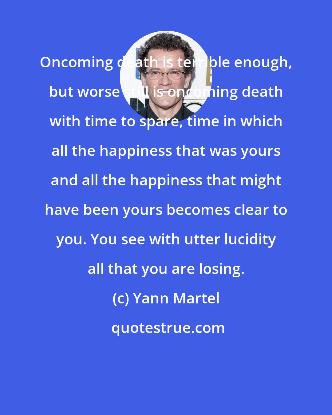 Yann Martel: Oncoming death is terrible enough, but worse still is oncoming death with time to spare, time in which all the happiness that was yours and all the happiness that might have been yours becomes clear to you. You see with utter lucidity all that you are losing.