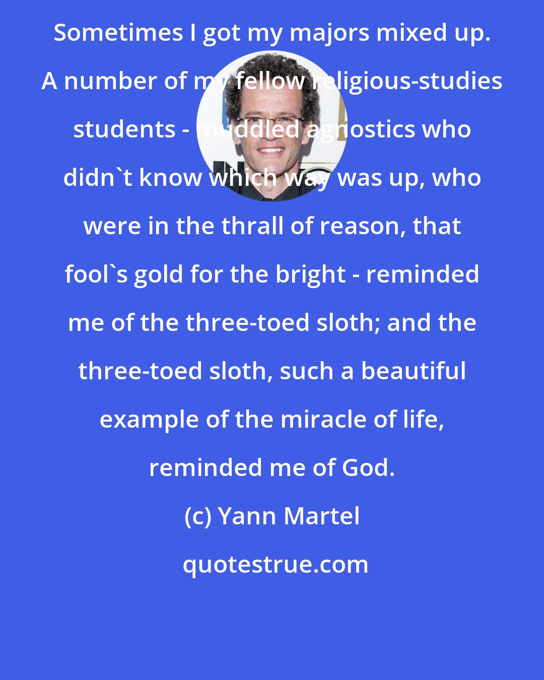 Yann Martel: Sometimes I got my majors mixed up. A number of my fellow religious-studies students - muddled agnostics who didn't know which way was up, who were in the thrall of reason, that fool's gold for the bright - reminded me of the three-toed sloth; and the three-toed sloth, such a beautiful example of the miracle of life, reminded me of God.