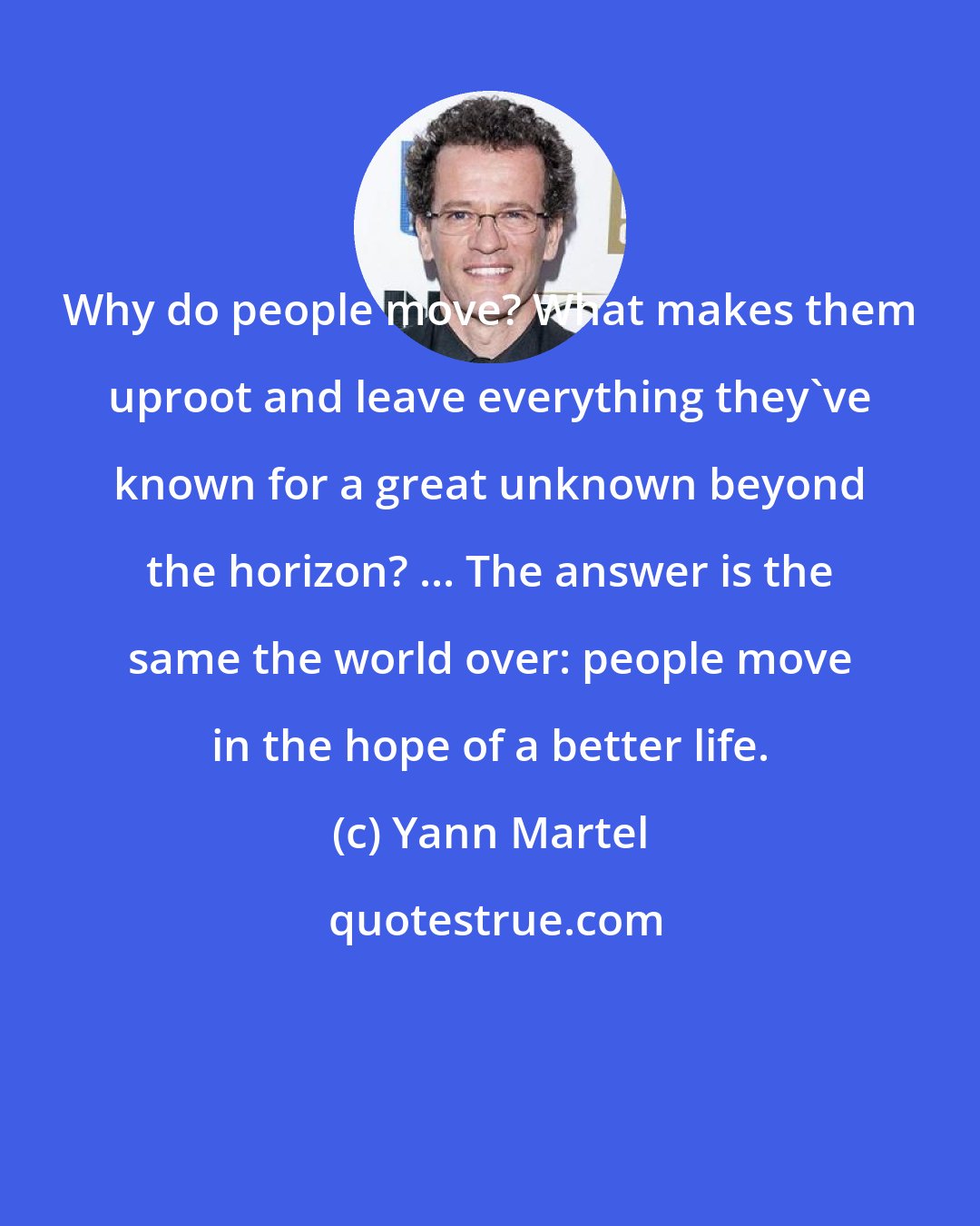 Yann Martel: Why do people move? What makes them uproot and leave everything they've known for a great unknown beyond the horizon? ... The answer is the same the world over: people move in the hope of a better life.