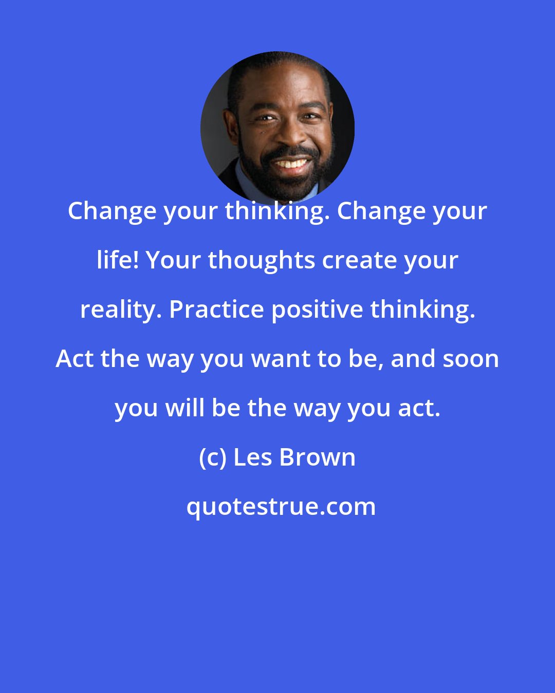 Les Brown: Change your thinking. Change your life! Your thoughts create your reality. Practice positive thinking. Act the way you want to be, and soon you will be the way you act.